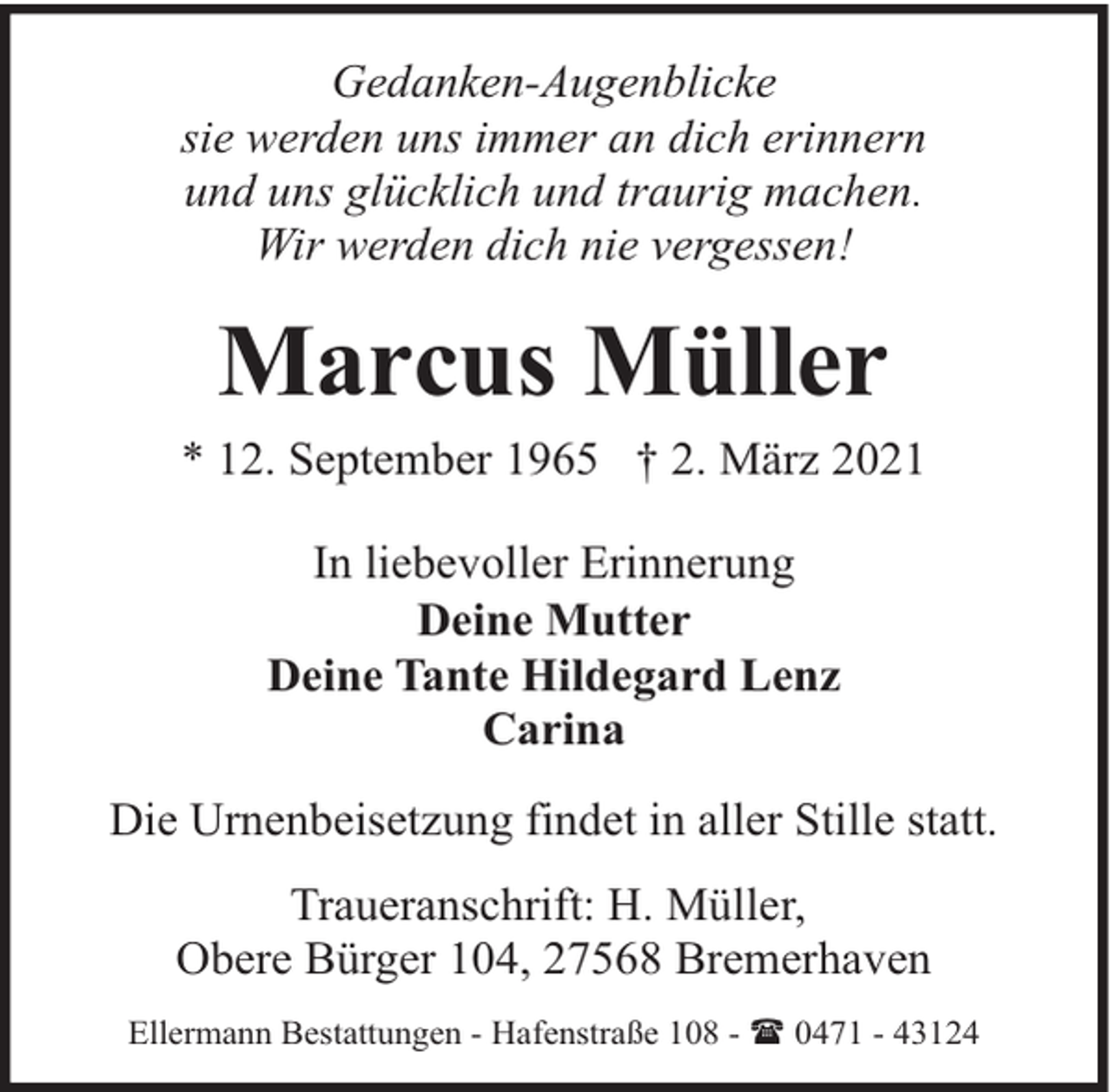 <p>Gedanken-Augenblicke<br />sie werden uns immer an dich erinnern<br />und uns glücklich und traurig machen.<br />Wir werden dich nie vergessen!</p><p>Marcus Müller<br />* 12. September 1965 † 2. März 2021<br />In liebevoller Erinnerung<br />Deine Mutter<br />Deine Tante Hildegard Lenz<br />Carina<br />Die Urnenbeisetzung findet in aller Stille statt.<br />Traueranschrift: H. Müller,<br />Obere Bürger 104, 27568 Bremerhaven<br />Ellermann Bestattungen - Hafenstraße 108 - ( 0471 - 43124</p>