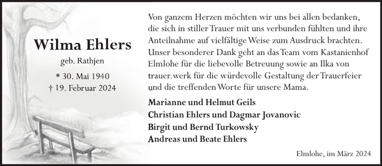 <p>hlers<br />1</p><p>Von ganzem Herzen möchten wir uns bei allen bedanken,<br />diie sich in stiller Trauer mit uns verbunden fühlten und ihre<br />Anteilnahme auf vielfältige Weise zum Ausdruck brachten.<br />Unser besonderer Dank geht an das Team vom Kastanienhof<br />Elmlohe für die liebevolle Betreuung sowie an Ilka von<br />rauer.werk für die würdevolle Gestaltung der Trauerfeier<br />nd die treffendenWorte für unsere Mama.<br />Marianne und Helmut Geils<br />Christian Ehlers und Dagmar Jovanovic<br />Birgit und Bernd Turkowsky<br />Andreas und Beate Ehlers<br />Elmlohe, im März 2024</p>