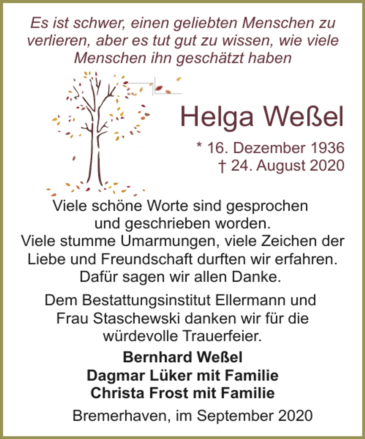 <p>Es ist schwer, einen geliebten Menschen zu<br />verlieren, aber es tut gut zu wissen, wie viele<br />Menschen ihn geschätzt haben</p><p>Helga Weßel<br />* 16. Dezember 1936<br />† 24. August 2020<br />Viele schöne Worte sind gesprochen<br />und geschrieben worden.<br />Viele stumme Umarmungen, viele Zeichen der<br />Liebe und Freundschaft durften wir erfahren.<br />Dafür sagen wir allen Danke.<br />Dem Bestattungsinstitut Ellermann und<br />Frau Staschewski danken wir für die<br />würdevolle Trauerfeier.<br />Bernhard Weßel<br />Dagmar Lüker mit Familie<br />Christa Frost mit Familie<br />Bremerhaven, im September 2020</p>