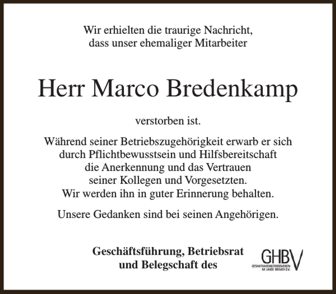 <p>Wir erhielten die traurige Nachricht,<br />dass unser ehemaliger Mitarbeiter</p><p>Herr Marco Bredenkamp<br />verstorben ist.<br />Während seiner Betriebszugehörigkeit erwarb er sich<br />durch Pflichtbewusstsein und Hilfsbereitschaft<br />die Anerkennung und das Vertrauen<br />seiner Kollegen und Vorgesetzten.<br />Wir werden ihn in guter Erinnerung behalten.<br />Unsere Gedanken sind bei seinen Angehörigen.<br />Geschäftsführung, Betriebsrat<br />und Belegschaft des</p>