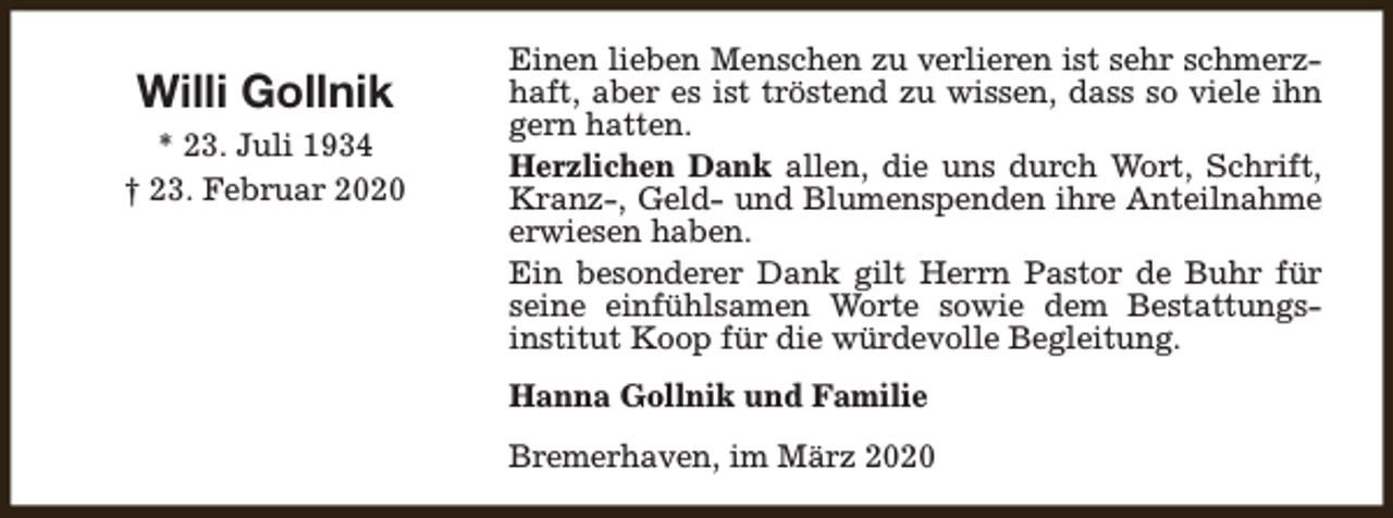 <p>Willi Gollnik<br />* 23. Juli 1934<br />† 23. Februar 2020</p><p>Einen lieben Menschen zu verlieren ist sehr schmerzhaft, aber es ist tröstend zu wissen, dass so viele ihn<br />gern hatten.<br />Herzlichen Dank allen, die uns durch Wort, Schrift,<br />Kranz-, Geld- und Blumenspenden ihre Anteilnahme<br />erwiesen haben.<br />Ein besonderer Dank gilt Herrn Pastor de Buhr für<br />seine einfühlsamen Worte sowie dem Bestattungsinstitut Koop für die würdevolle Begleitung.<br />Hanna Gollnik und Familie<br />Bremerhaven, im März 2020</p>
