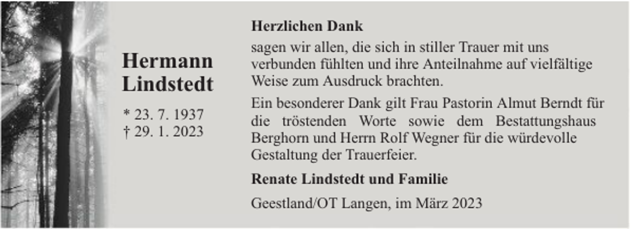 <p>Hermann<br />Lindstedt<br />* 23. 7. 1937<br />† 29. 1. 2023</p><p>Herzlichen Dank<br />sagen wir allen, die sich in stiller Trauer mit uns<br />verbunden fühlten und ihre Anteilnahme auf vielfältige<br />Weise zum Ausdruck brachten.<br />Ein besonderer Dank gilt Frau Pastorin Almut Berndt für<br />die tröstenden Worte sowie dem Bestattungshaus<br />Berghorn und Herrn Rolf Wegner für die würdevolle<br />Gestaltung der Trauerfeier.<br />Renate Lindstedt und Familie<br />Geestland/OT Langen, im März 2023</p>