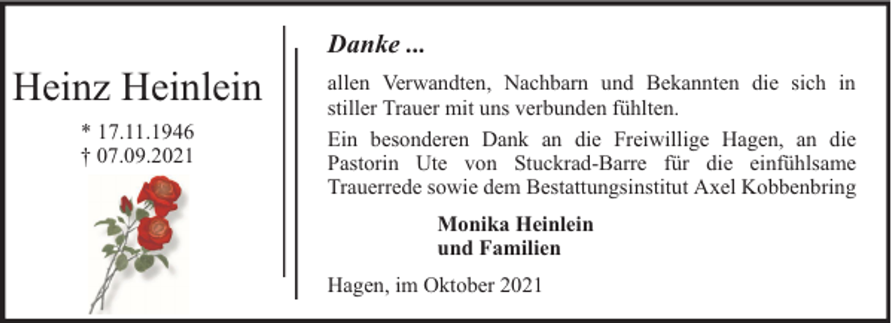 <p>Heinz Heinlein<br />* 17.11.1946<br />† 07.09.2021</p><p>Danke ...<br />allen Verwandten, Nachbarn und Bekannten die sich in<br />stiller Trauer mit uns verbunden fühlten.<br />Ein besonderen Dank an die Freiwillige Hagen, an die<br />Pastorin Ute von Stuckrad-Barre für die einfühlsame<br />Trauerrede sowie dem Bestattungsinstitut Axel Kobbenbring<br />Monika Heinlein<br />und Familien<br />Hagen, im Oktober 2021</p>