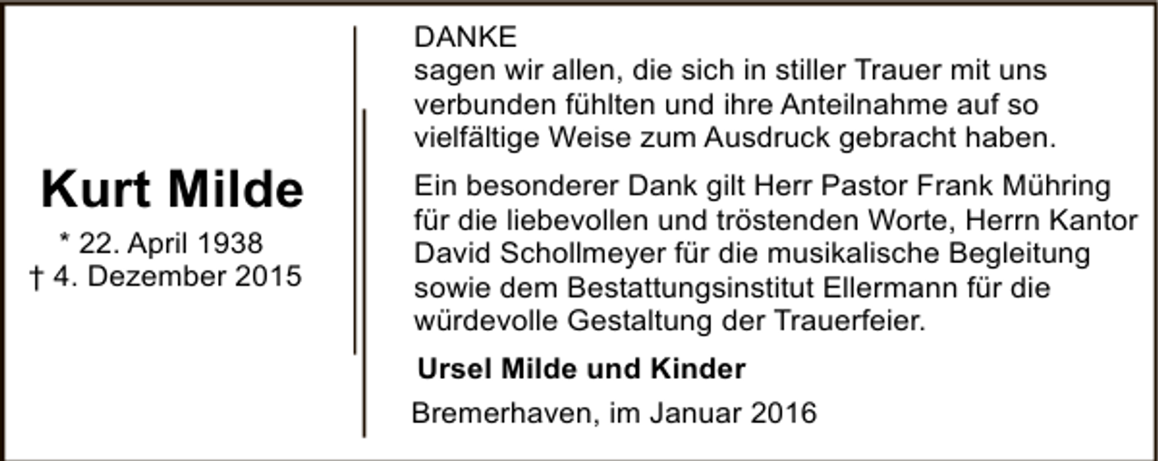 <p>Kurt Milde</p><p>* 22. April 1938<br />† 4. Dezember 2015</p><p>DANKE<br />sagen wir allen, die sich in stiller Trauer mit uns<br />verbunden fühlten und ihre Anteilnahme auf so<br />vielfältige Weise zum Ausdruck gebracht haben.<br />Ein besonderer Dank gilt Herr Pastor Frank Mühring<br />für die liebevollen und tröstenden Worte, Herrn Kantor<br />David Schollmeyer für die musikalische Begleitung<br />sowie dem Bestattungsinstitut Ellermann für die<br />würdevolle Gestaltung der Trauerfeier.<br />Ursel Milde und Kinder<br />Bremerhaven, im Januar 2016</p>
