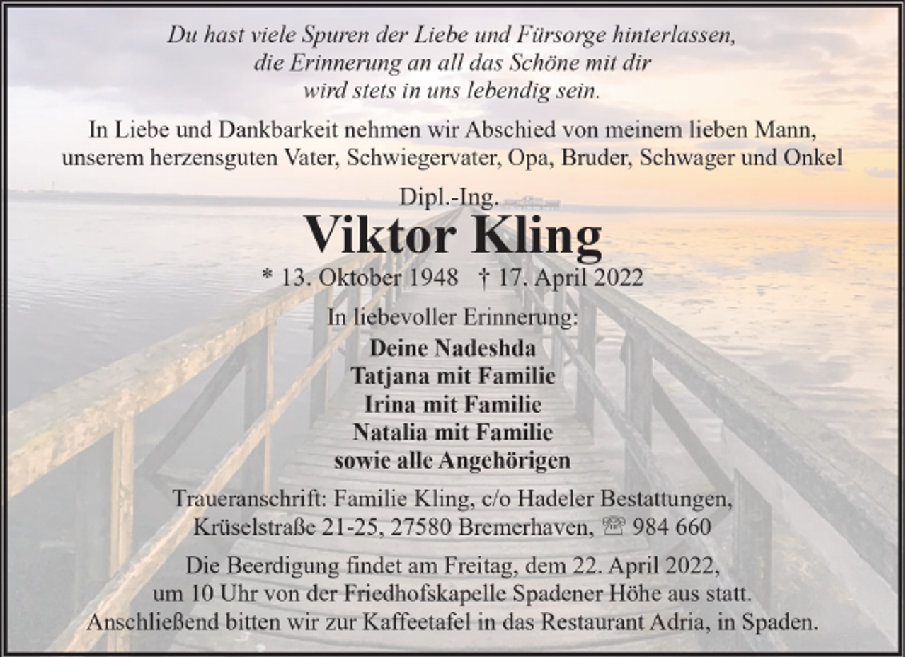 <p>Du hast viele Spuren der Liebe und Fürsorge hinterlassen,<br />die Erinnerung an all das Schöne mit dir<br />wird stets in uns lebendig sein.<br />In Liebe und Dankbarkeit nehmen wir Abschied von meinem lieben Mann,<br />unserem herzensguten Vater, Schwiegervater, Opa, Bruder, Schwager und Onkel</p><p>Dipl.-Ing.</p><p>Viktor Kling</p><p>* 13. Oktober 1948 † 17. April 2022<br />In liebevoller Erinnerung:<br />Deine Nadeshda<br />Tatjana mit Familie<br />Irina mit Familie<br />Natalia mit Familie<br />sowie alle Angehörigen<br />Traueranschrift: Familie Kling, c/o Hadeler Bestattungen,<br />Krüselstraße 21-25, 27580 Bremerhaven, ' 984 660<br />Die Beerdigung findet am Freitag, dem 22. April 2022,<br />um 10 Uhr von der Friedhofskapelle Spadener Höhe aus statt.<br />Anschließend bitten wir zur Kaffeetafel in das Restaurant Adria, in Spaden.</p>