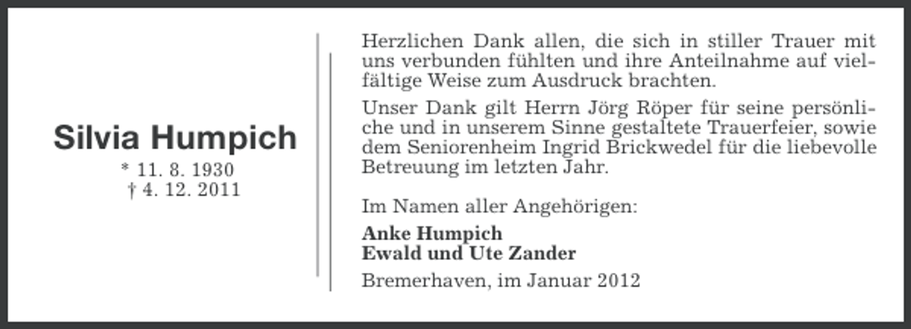 <p>Silvia Humpich<br />* 11. 8. 1930<br />† 4. 12. 2011</p><p>Herzlichen Dank allen, die sich in stiller Trauer mit<br />uns verbunden fühlten und ihre Anteilnahme auf vielfältige Weise zum Ausdruck brachten.<br />Unser Dank gilt Herrn Jörg Röper für seine persönliche und in unserem Sinne gestaltete Trauerfeier, sowie<br />dem Seniorenheim Ingrid Brickwedel für die liebevolle<br />Betreuung im letzten Jahr.<br />Im Namen aller Angehörigen:<br />Anke Humpich<br />Ewald und Ute Zander<br />Bremerhaven, im Januar 2012</p>