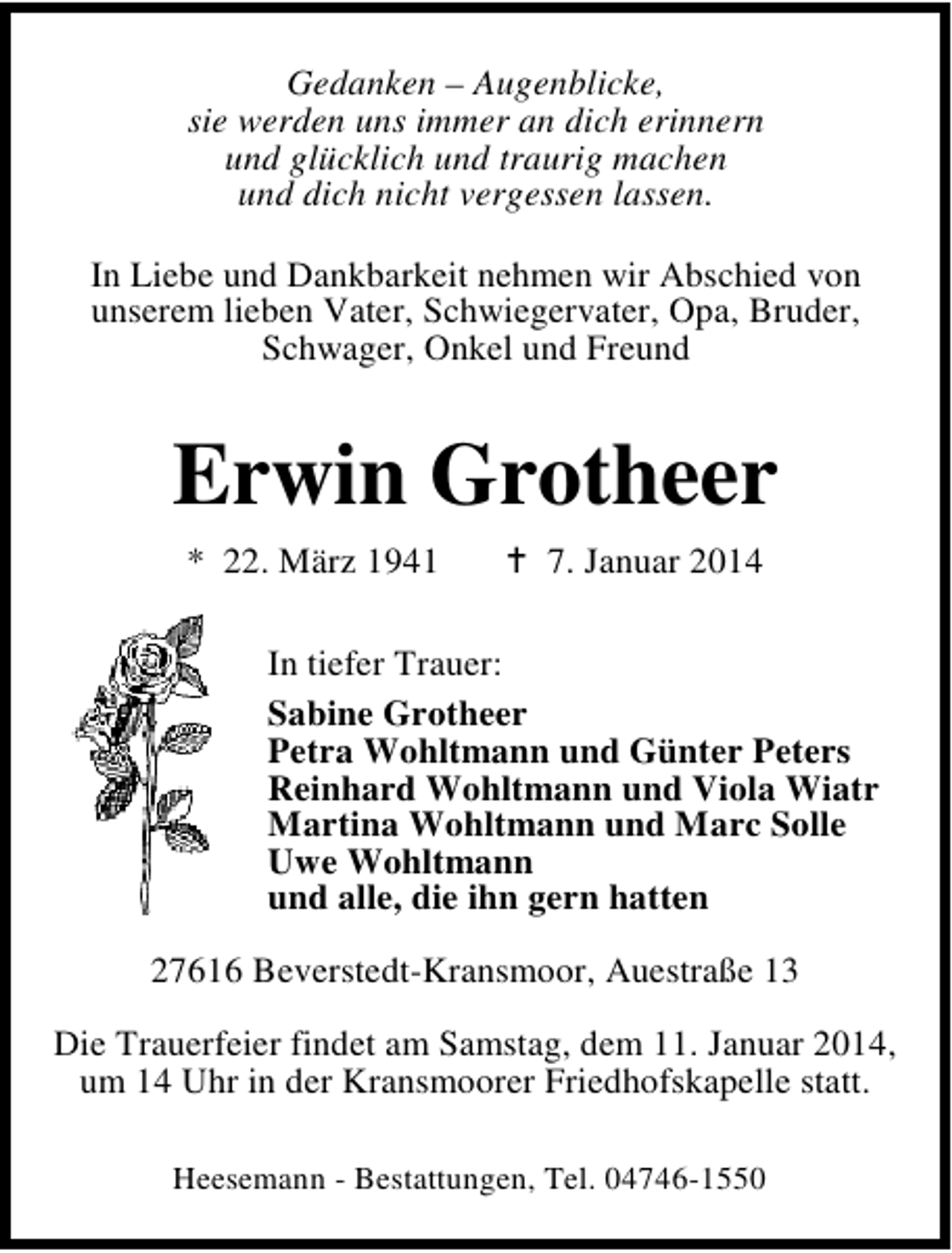 <p>Gedanken – Augenblicke,<br />sie werden uns immer an dich erinnern<br />und glücklich und traurig machen<br />und dich nicht vergessen lassen.<br />In Liebe und Dankbarkeit nehmen wir Abschied von<br />unserem lieben Vater, Schwiegervater, Opa, Bruder,<br />Schwager, Onkel und Freund</p><p>Erwin Grotheer<br />* 22. März 1941</p><p>7. Januar 2014</p><p>In tiefer Trauer:<br />Sabine Grotheer<br />Petra Wohltmann und Günter Peters<br />Reinhard Wohltmann und Viola Wiatr<br />Martina Wohltmann und Marc Solle<br />Uwe Wohltmann<br />und alle, die ihn gern hatten<br />27616 Beverstedt-Kransmoor, Auestraße 13<br />Die Trauerfeier findet am Samstag, dem 11. Januar 2014,<br />um 14 Uhr in der Kransmoorer Friedhofskapelle statt.<br />Heesemann - Bestattungen, Tel. 04746-1550</p>