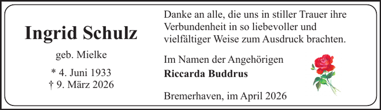 <p>Ingrid Schulz<br />geb. Mielke<br />* 4. Juni 1933<br />† 9. März 2026</p><p>Danke an alle, die uns in stiller Trauer ihre<br />Verbundenheit in so liebevoller und<br />vielfältiger Weise zum Ausdruck brachten.<br />Im Namen der Angehörigen<br />Riccarda Buddrus<br />Bremerhaven, im April 2026</p>