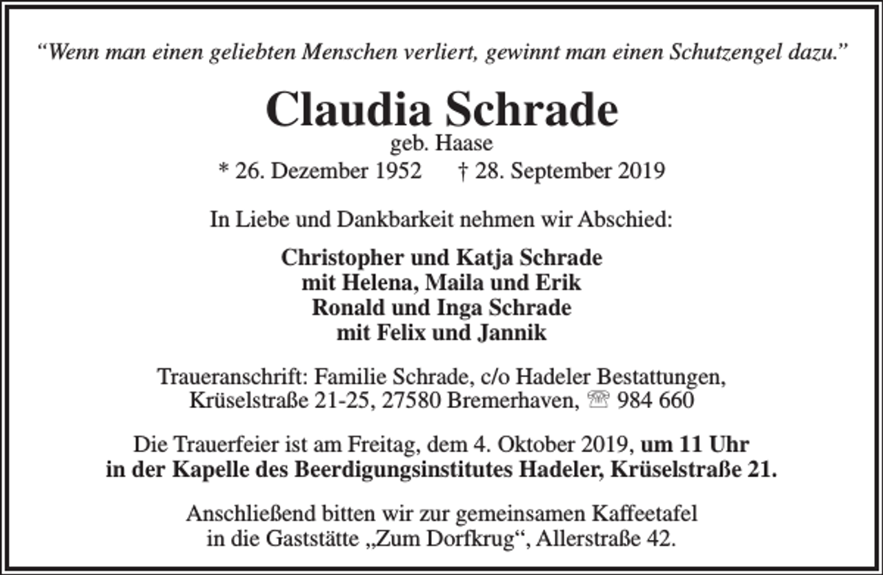 <p>“Wenn man einen geliebten Menschen verliert, gewinnt man einen Schutzengel dazu.”</p><p>Claudia<br />Schrade<br />geb. Haase</p><p>* 26. Dezember 1952</p><p>† 28. September 2019</p><p>In Liebe und Dankbarkeit nehmen wir Abschied:<br />Christopher und Katja Schrade<br />mit Helena, Maila und Erik<br />Ronald und Inga Schrade<br />mit Felix und Jannik<br />Traueranschrift: Familie Schrade, c/o Hadeler Bestattungen,<br />Krüselstraße 21-25, 27580 Bremerhaven,  984 660<br />Die Trauerfeier ist am Freitag, dem 4. Oktober 2019, um 11 Uhr<br />in der Kapelle des Beerdigungsinstitutes Hadeler, Krüselstraße 21.<br />Anschließend bitten wir zur gemeinsamen Kaffeetafel<br />in die Gaststätte „Zum Dorfkrug“, Allerstraße 42.</p>