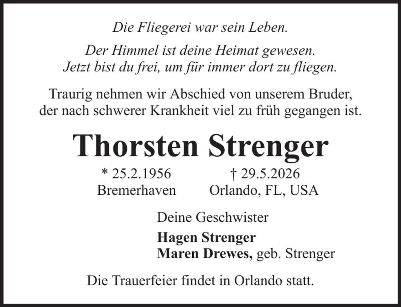 <p>Die Fliegerei war sein Leben.<br />Der Himmel ist deine Heimat gewesen.<br />Jetzt bist du frei, um für immer dort zu fliegen.<br />Traurig nehmen wir Abschied von unserem Bruder,<br />der nach schwerer Krankheit viel zu früh gegangen ist.</p><p>Thorsten Strenger<br />* 25.2.1956<br />Bremerhaven</p><p>† 29.5.2026<br />Orlando, FL, USA</p><p>Deine Geschwister<br />Hagen Strenger<br />Maren Drewes, geb. Strenger<br />Die Trauerfeier findet in Orlando statt.</p>