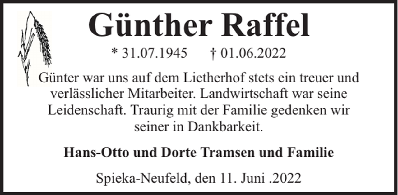 <p>Günther Raffel<br />* 31.07.1945</p><p>† 01.06.2022</p><p>Günter war uns auf dem Lietherhof stets ein treuer und<br />verlässlicher Mitarbeiter. Landwirtschaft war seine<br />Leidenschaft. Traurig mit der Familie gedenken wir<br />seiner in Dankbarkeit.<br />Hans-Otto und Dorte Tramsen und Familie<br />Spieka-Neufeld, den 11. Juni .2022</p>
