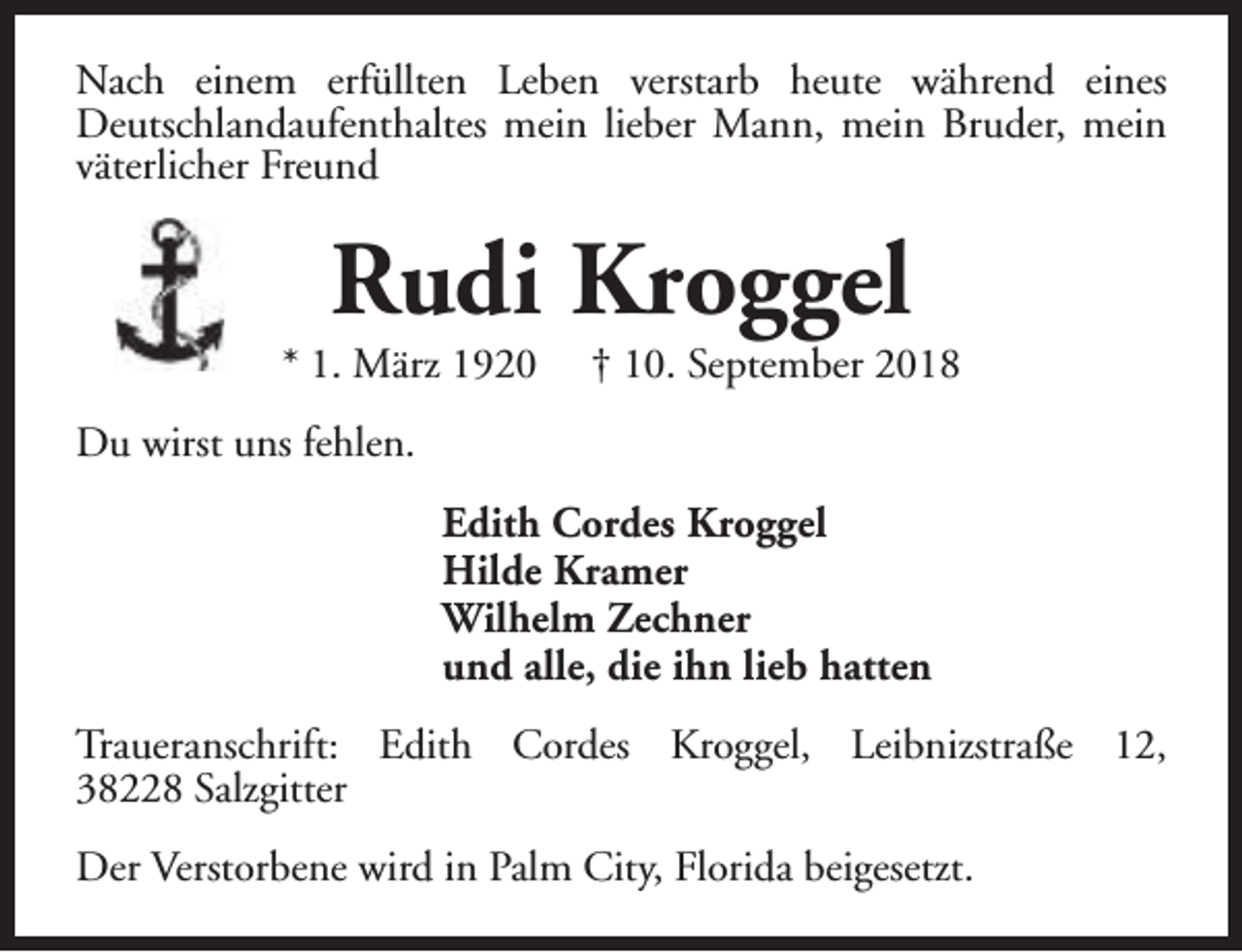 <p>Nach einem erfüllten Leben verstarb heute während eines<br />Deutschlandaufenthaltes mein lieber Mann, mein Bruder, mein<br />väterlicher Freund</p><p>Rudi Kroggel</p><p>* 1. März 1920</p><p>† 10. September 2018</p><p>Du wirst uns fehlen.<br />Edith Cordes Kroggel<br />Hilde Kramer<br />Wilhelm Zechner<br />und alle, die ihn lieb hatten<br />Traueranschrift: Edith Cordes Kroggel, Leibnizstraße 12,<br />38228 Salzgitter<br />Der Verstorbene wird in Palm City, Florida beigesetzt.</p>