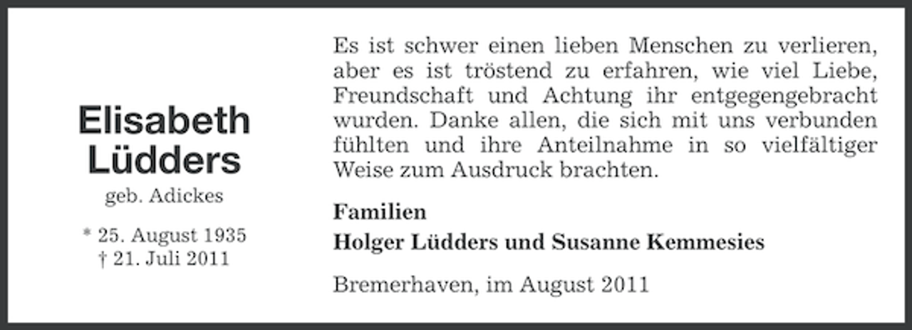 <p>Elisabeth<br />Lüdders<br />geb. Adickes<br />* 25. August 1935<br />† 21. Juli 2011</p><p>Es ist schwer einen lieben Menschen zu verlieren,<br />aber es ist tröstend zu erfahren, wie viel Liebe,<br />Freundschaft und Achtung ihr entgegengebracht<br />wurden. Danke allen, die sich mit uns verbunden<br />fühlten und ihre Anteilnahme in so vielfältiger<br />Weise zum Ausdruck brachten.<br />Familien<br />Holger Lüdders und Susanne Kemmesies<br />Bremerhaven, im August 2011</p>