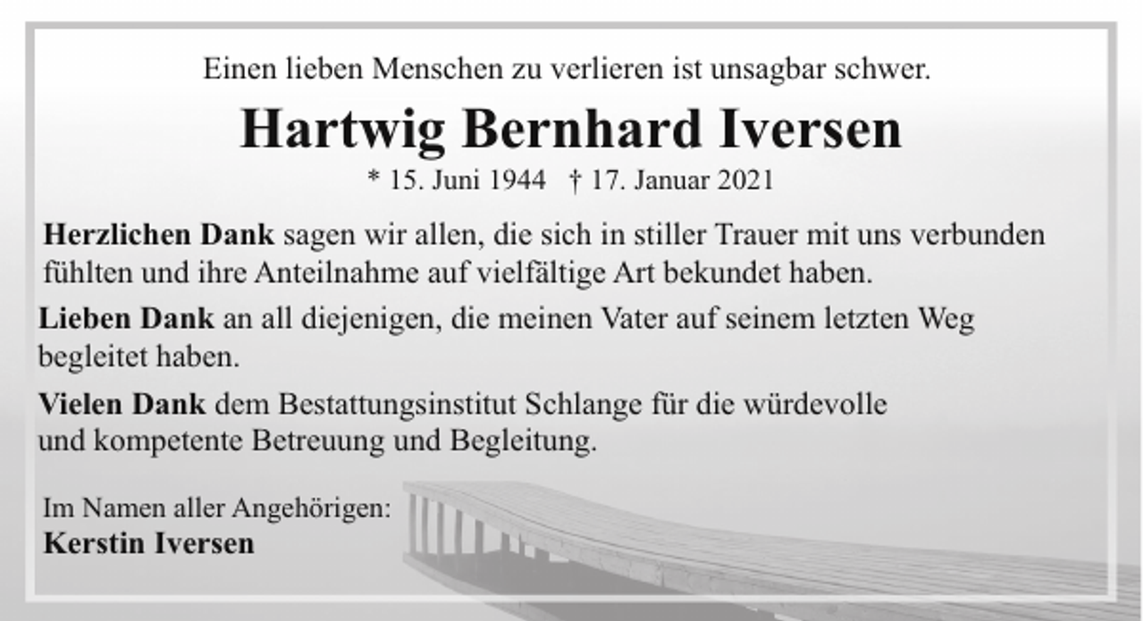 <p>Einen lieben Menschen zu verlieren ist unsagbar schwer.</p><p>Hartwig Bernhard Iversen<br />* 15. Juni 1944 † 17. Januar 2021</p><p>Herzlichen Dank sagen wir allen, die sich in stiller Trauer mit uns verbunden<br />fühlten und ihre Anteilnahme auf vielfältige Art bekundet haben.<br />Lieben Dank an all diejenigen, die meinen Vater auf seinem letzten Weg<br />begleitet haben.<br />Vielen Dank dem Bestattungsinstitut Schlange für die würdevolle<br />und kompetente Betreuung und Begleitung.<br />Im Namen aller Angehörigen:</p><p>Kerstin Iversen</p>