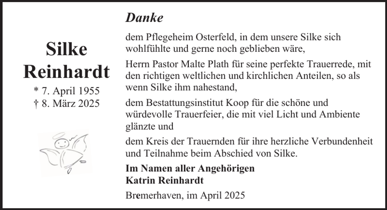 <p>Danke</p><p>Silke<br />Reinhardt<br />* 7. April 1955<br />† 8. März 2025</p><p>dem Pflegeheim Osterfeld, in dem unsere Silke sich<br />wohlfühlte und gerne noch geblieben wäre,<br />Herrn Pastor Malte Plath für seine perfekte Trauerrede, mit<br />den richtigen weltlichen und kirchlichen Anteilen, so als<br />wenn Silke ihm nahestand,<br />dem Bestattungsinstitut Koop für die schöne und<br />würdevolle Trauerfeier, die mit viel Licht und Ambiente<br />glänzte und<br />dem Kreis der Trauernden für ihre herzliche Verbundenheit<br />und Teilnahme beim Abschied von Silke.<br />Im Namen aller Angehörigen<br />Katrin Reinhardt<br />Bremerhaven, im April 2025</p>