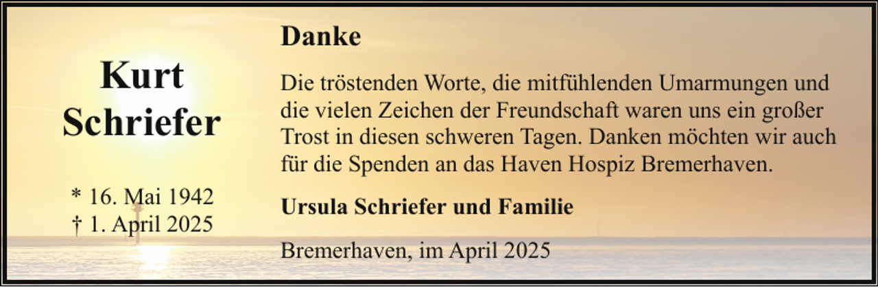 <p>Kurt<br />Schriefer<br />* 16. Mai 1942<br />† 1. April 2025</p><p>Danke<br />Die tröstenden Worte, die mitfühlenden Umarmungen und<br />die vielen Zeichen der Freundschaft waren uns ein großer<br />Trost in diesen schweren Tagen. Danken möchten wir auch<br />für die Spenden an das Haven Hospiz Bremerhaven.<br />Ursula Schriefer und Familie<br />Bremerhaven, im April 2025</p>