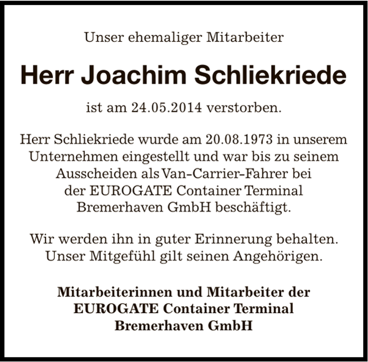<p>Unser ehemaliger Mitarbeiter</p><p>Herr Joachim Schliekriede<br />ist am 24.05.2014 verstorben.<br />Herr Schliekriede wurde am 20.08.1973 in unserem<br />Unternehmen eingestellt und war bis zu seinem<br />Ausscheiden als Van-Carrier-Fahrer bei<br />der EUROGATE Container Terminal<br />Bremerhaven GmbH beschäftigt.<br />Wir werden ihn in guter Erinnerung behalten.<br />Unser Mitgefühl gilt seinen Angehörigen.<br />Mitarbeiterinnen und Mitarbeiter der<br />EUROGATE Container Terminal<br />Bremerhaven GmbH</p>