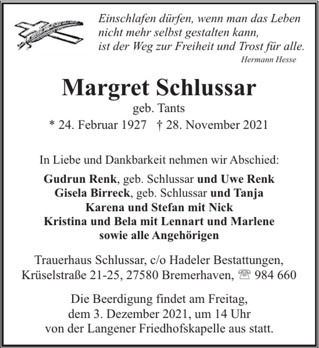 <p>Einschlafen dürfen, wenn man das Leben<br />nicht mehr selbst gestalten kann,<br />ist der Weg zur Freiheit und Trost für alle.<br />Hermann Hesse</p><p>Margret Schlussar</p><p>geb. Tants<br />* 24. Februar 1927 † 28. November 2021<br />In Liebe und Dankbarkeit nehmen wir Abschied:<br />Gudrun Renk, geb. Schlussar und Uwe Renk<br />Gisela Birreck, geb. Schlussar und Tanja<br />Karena und Stefan mit Nick<br />Kristina und Bela mit Lennart und Marlene<br />sowie alle Angehörigen</p><p>Trauerhaus Schlussar, c/o Hadeler Bestattungen,<br />Krüselstraße 21-25, 27580 Bremerhaven, ' 984 660<br />Die Beerdigung findet am Freitag,<br />dem 3. Dezember 2021, um 14 Uhr<br />von der Langener Friedhofskapelle aus statt.</p>