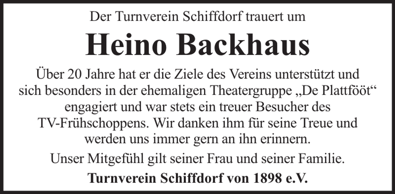<p>Der Turnverein Schiffdorf trauert um</p><p>Heino Backhaus</p><p>Über 20 Jahre hat er die Ziele des Vereins unterstützt und<br />sich besonders in der ehemaligen Theatergruppe „De Plattfööt“<br />engagiert und war stets ein treuer Besucher des<br />TV-Frühschoppens. Wir danken ihm für seine Treue und<br />werden uns immer gern an ihn erinnern.<br />Unser Mitgefühl gilt seiner Frau und seiner Familie.<br />Turnverein Schiffdorf von 1898 e.V.</p>