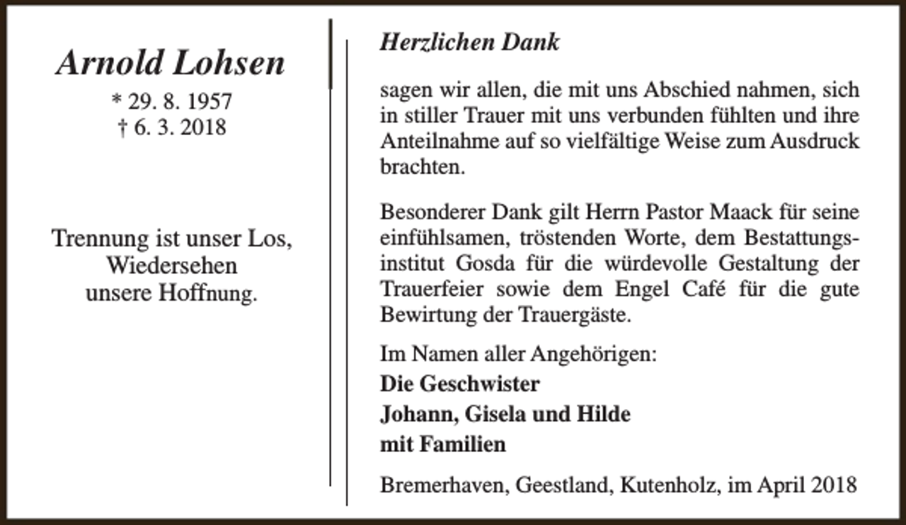 <p>Arnold Lohsen<br />* 29. 8. 1957<br />† 6. 3. 2018</p><p>Trennung ist unser Los,<br />Wiedersehen<br />unsere Hoffnung.</p><p>Herzlichen Dank<br />sagen wir allen, die mit uns Abschied nahmen, sich<br />in stiller Trauer mit uns verbunden fühlten und ihre<br />Anteilnahme auf so vielfältige Weise zum Ausdruck<br />brachten.<br />Besonderer Dank gilt Herrn Pastor Maack für seine<br />einfühlsamen, tröstenden Worte, dem Bestattungsinstitut Gosda für die würdevolle Gestaltung der<br />Trauerfeier sowie dem Engel Café für die gute<br />Bewirtung der Trauergäste.<br />Im Namen aller Angehörigen:<br />Die Geschwister<br />Johann, Gisela und Hilde<br />mit Familien<br />Bremerhaven, Geestland, Kutenholz, im April 2018</p>