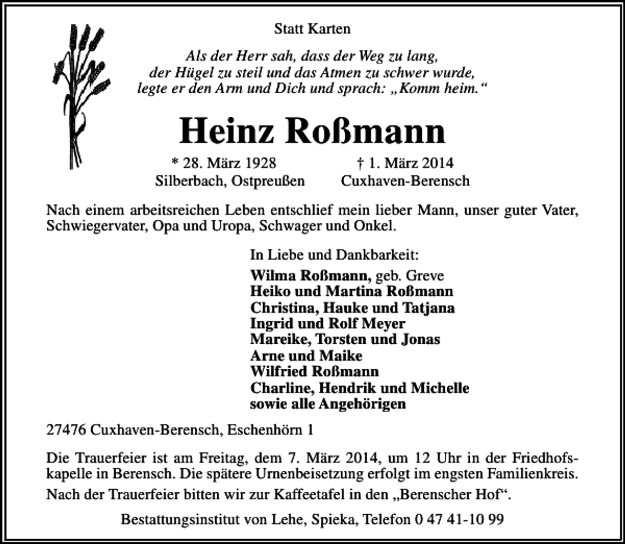 <p>Statt Karten<br />Als der Herr sah, dass der Weg zu lang,<br />der Hügel zu steil und das Atmen zu schwer wurde,<br />legte er den Arm und Dich und sprach: „Komm heim.“</p><p>Heinz Roßmann</p><p>* 28. März 1928<br />Silberbach, Ostpreußen</p><p>† 1. März 2014<br />Cuxhaven-Berensch</p><p>Nach einem arbeitsreichen Leben entschlief mein lieber Mann, unser guter Vater,<br />Schwiegervater, Opa und Uropa, Schwager und Onkel.<br />In Liebe und Dankbarkeit:<br />Wilma Roßmann, geb. Greve<br />Heiko und Martina Roßmann<br />Christina, Hauke und Tatjana<br />Ingrid und Rolf Meyer<br />Mareike, Torsten und Jonas<br />Arne und Maike<br />Wilfried Roßmann<br />Charline, Hendrik und Michelle<br />sowie alle Angehörigen<br />27476 Cuxhaven-Berensch, Eschenhörn 1<br />Die Trauerfeier ist am Freitag, dem 7. März 2014, um 12 Uhr in der Friedhofskapelle in Berensch. Die spätere Urnenbeisetzung erfolgt im engsten Familienkreis.<br />Nach der Trauerfeier bitten wir zur Kaffeetafel in den „Berenscher Hof“.<br />Bestattungsinstitut von Lehe, Spieka, Telefon 0 47 41-10 99</p>