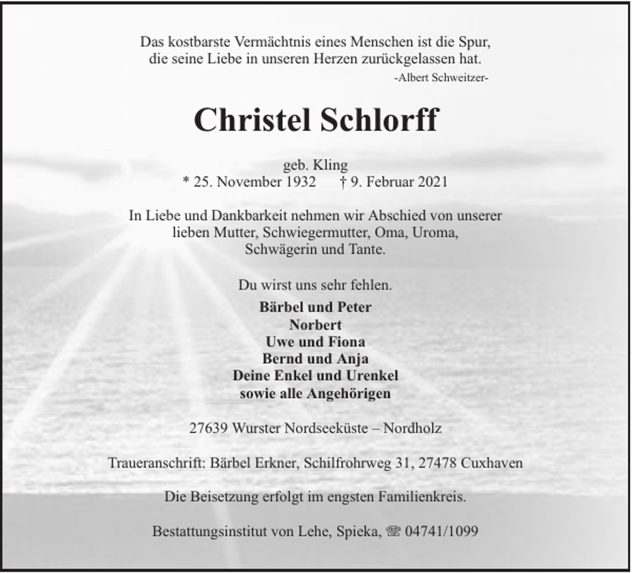 <p>Das kostbarste Vermächtnis eines Menschen ist die Spur,<br />die seine Liebe in unseren Herzen zurückgelassen hat.<br />-Albert Schweitzer-</p><p>Christel Schlorff<br />geb. Kling<br />* 25. November 1932 † 9. Februar 2021<br />In Liebe und Dankbarkeit nehmen wir Abschied von unserer<br />lieben Mutter, Schwiegermutter, Oma, Uroma,<br />Schwägerin und Tante.<br />Du wirst uns sehr fehlen.<br />Bärbel und Peter<br />Norbert<br />Uwe und Fiona<br />Bernd und Anja<br />Deine Enkel und Urenkel<br />sowie alle Angehörigen<br />27639 Wurster Nordseeküste – Nordholz<br />Traueranschrift: Bärbel Erkner, Schilfrohrweg 31, 27478 Cuxhaven<br />Die Beisetzung erfolgt im engsten Familienkreis.<br />Bestattungsinstitut von Lehe, Spieka,</p><p>04741/1099</p>
