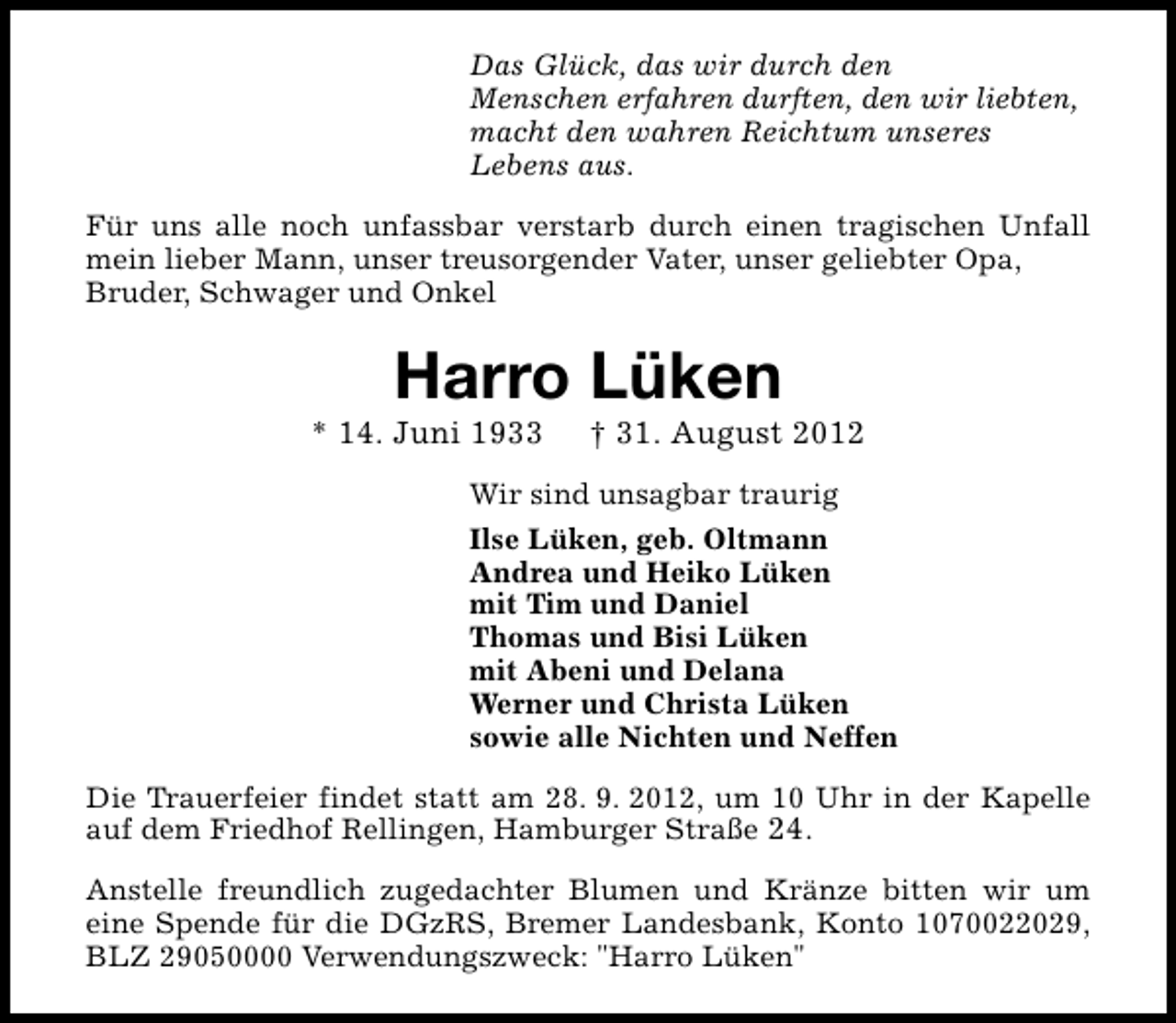 <p>Das Glück, das wir durch den<br />Menschen erfahren durften, den wir liebten,<br />macht den wahren Reichtum unseres<br />Lebens aus.<br />Für uns alle noch unfassbar verstarb durch einen tragischen Unfall<br />mein lieber Mann, unser treusorgender Vater, unser geliebter Opa,<br />Bruder, Schwager und Onkel</p>
<p>Harro Lüken</p>
<p>* 14. Juni 1933</p>
<p>† 31. August 2012</p>
<p>Wir sind unsagbar traurig<br />Ilse Lüken, geb. Oltmann<br />Andrea und Heiko Lüken<br />mit Tim und Daniel<br />Thomas und Bisi Lüken<br />mit Abeni und Delana<br />Werner und Christa Lüken<br />sowie alle Nichten und Neffen<br />Die Trauerfeier findet statt am 28. 9. 2012, um 10 Uhr in der Kapelle<br />auf dem Friedhof Rellingen, Hamburger Straße 24.<br />Anstelle freundlich zugedachter Blumen und Kränze bitten wir um<br />eine Spende für die DGzRS, Bremer Landesbank, Konto 1070022029,<br />BLZ 29050000 Verwendungszweck: "Harro Lüken"</p>