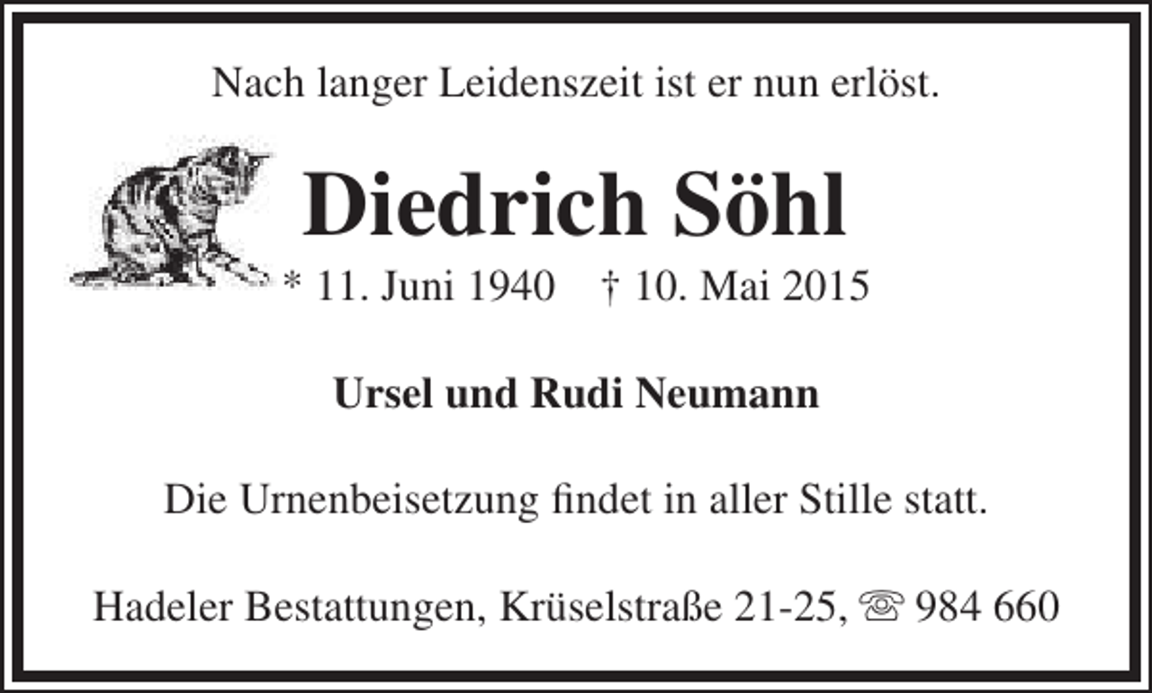 <p>Nach langer Leidenszeit ist er nun erlöst.</p><p>Diedrich Söhl</p><p>* 11. Juni 1940</p><p>† 10. Mai 2015</p><p>Ursel und Rudi Neumann<br />Die Urnenbeisetzung findet in aller Stille statt.<br />Hadeler Bestattungen, Krüselstraße 21-25,  984 660</p>
