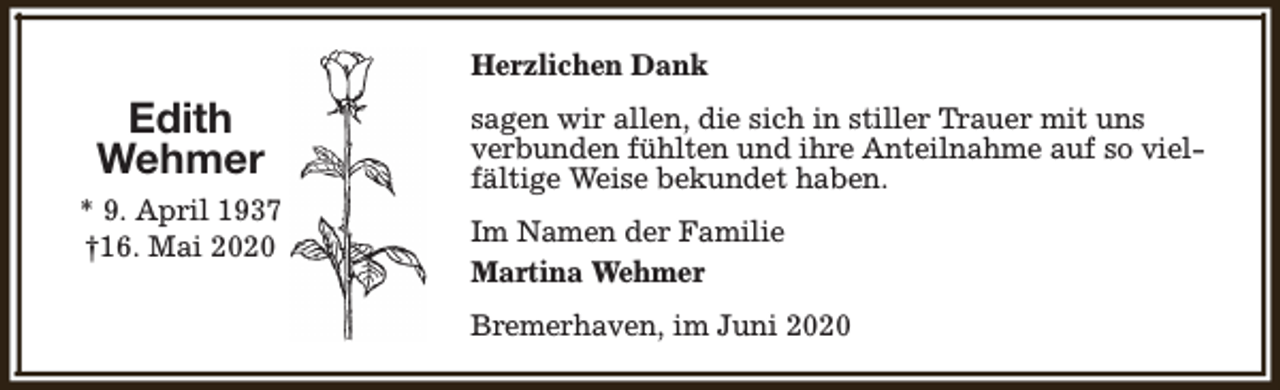 <p>Herzlichen Dank</p><p>Edith<br />Wehmer<br />* 9. April 1937<br />†16. Mai 2020</p><p>sagen wir allen, die sich in stiller Trauer mit uns<br />verbunden fühlten und ihre Anteilnahme auf so vielfältige Weise bekundet haben.<br />Im Namen der Familie<br />Martina Wehmer<br />Bremerhaven, im Juni 2020</p>