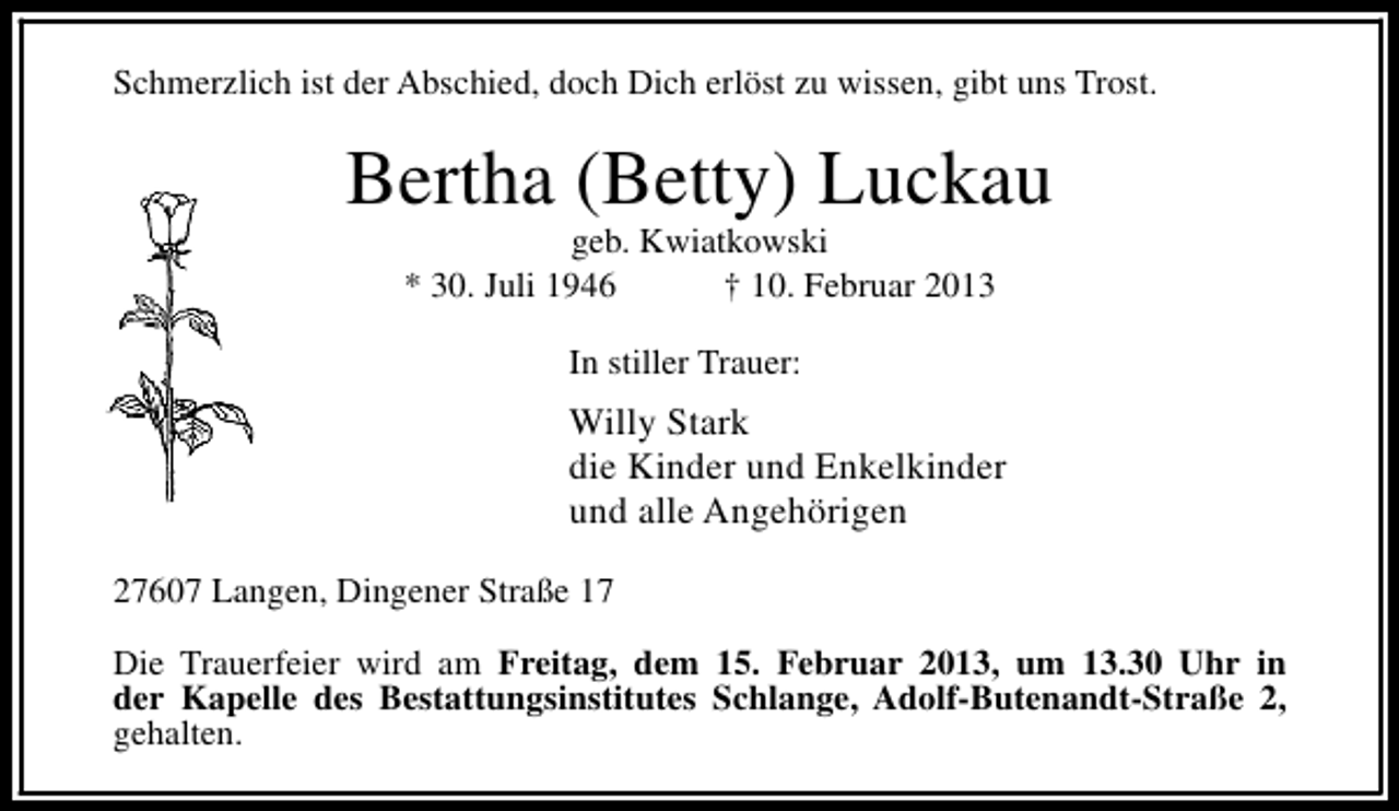 <p>Schmerzlich ist der Abschied, doch Dich erlöst zu wissen, gibt uns Trost.</p><p>Bertha (Betty) Luckau<br />geb. Kwiatkowski<br />* 30. Juli 1946<br />† 10. Februar 2013<br />In stiller Trauer:</p><p>Willy Stark<br />die Kinder und Enkelkinder<br />und alle Angehörigen<br />27607 Langen, Dingener Straße 17<br />Die Trauerfeier wird am Freitag, dem 15. Februar 2013, um 13.30 Uhr in<br />der Kapelle des Bestattungsinstitutes Schlange, Adolf-Butenandt-Straße 2,<br />gehalten.</p>