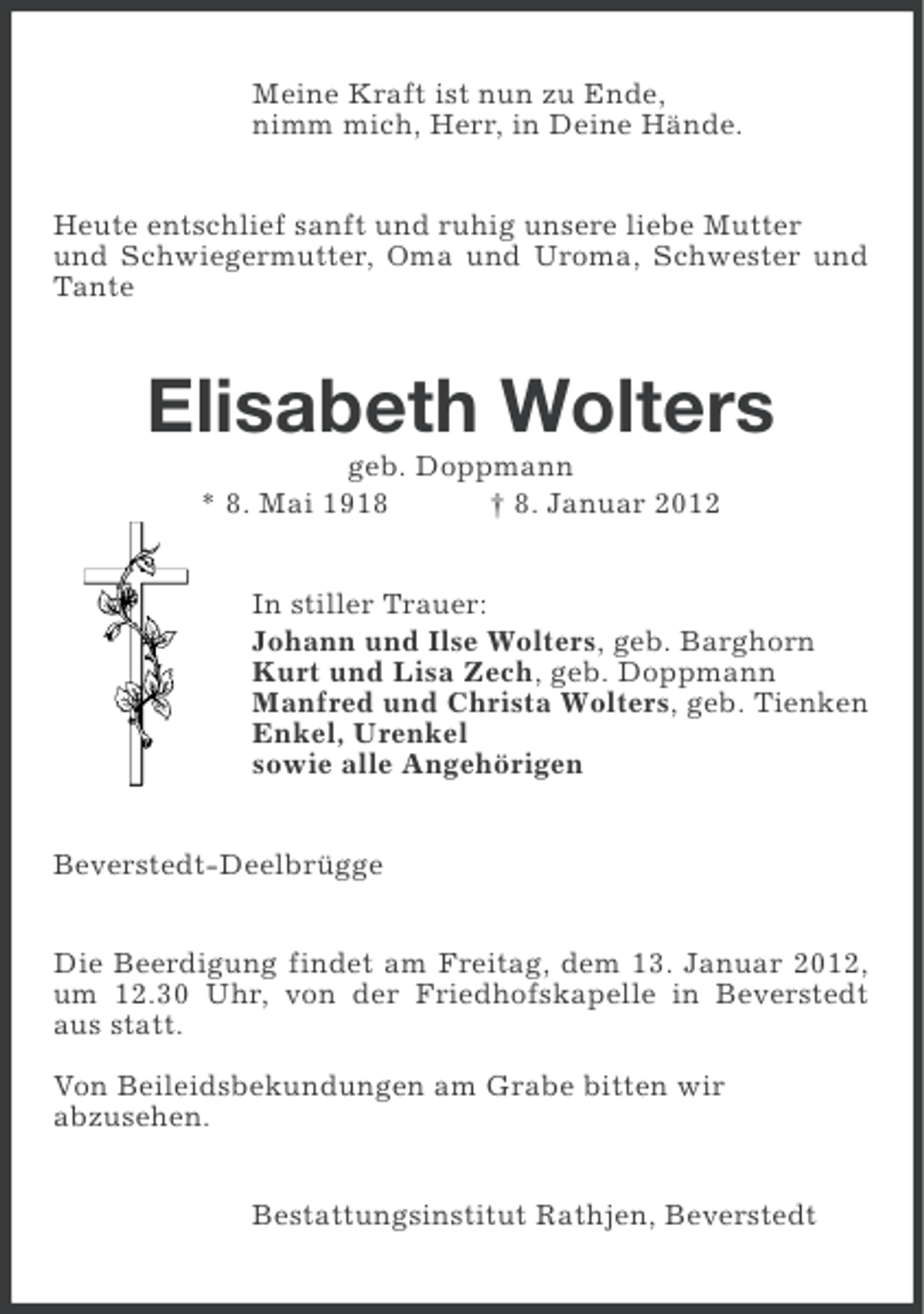 <p>Meine Kraft ist nun zu Ende,<br />nimm mich, Herr, in Deine Hände.<br />Heute entschlief sanft und ruhig unsere liebe Mutter<br />und Schwiegermutter, Oma und Uroma, Schwester und<br />Tante</p><p>Elisabeth Wolters<br />geb. Doppmann<br />* 8. Mai 1918<br />† 8. Januar 2012<br />In stiller Trauer:<br />Johann und Ilse Wolters, geb. Barghorn<br />Kurt und Lisa Zech, geb. Doppmann<br />Manfred und Christa Wolters, geb. Tienken<br />Enkel, Urenkel<br />sowie alle Angehörigen<br />Beverstedt-Deelbrügge<br />Die Beerdigung findet am Freitag, dem 13. Januar 2012,<br />um 12.30 Uhr, von der Friedhofskapelle in Beverstedt<br />aus statt.<br />Von Beileidsbekundungen am Grabe bitten wir<br />abzusehen.<br />Bestattungsinstitut Rathjen, Beverstedt</p>