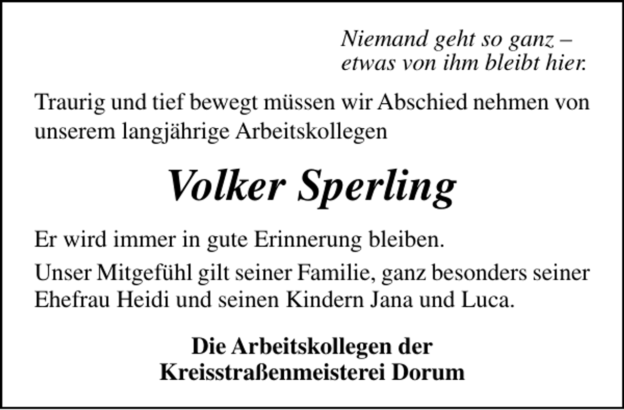 <p>Niemand geht so ganz –<br />etwas von ihm bleibt hier.<br />Traurig und tief bewegt müssen wir Abschied nehmen von<br />unserem langjährige Arbeitskollegen</p><p>Volker Sperling<br />Er wird immer in gute Erinnerung bleiben.<br />Unser Mitgefühl gilt seiner Familie, ganz besonders seiner<br />Ehefrau Heidi und seinen Kindern Jana und Luca.<br />Die Arbeitskollegen der<br />Kreisstraßenmeisterei Dorum</p>