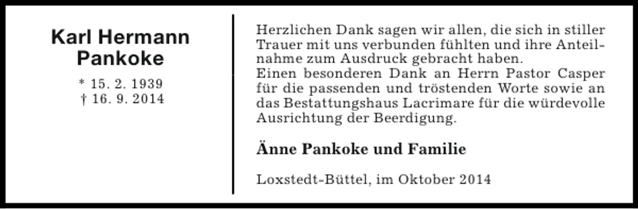 <p>Karl Hermann<br />Pankoke<br />* 15. 2. 1939<br />† 16. 9. 2014</p><p>Herzlichen Dank sagen wir allen, die sich in stiller<br />Trauer mit uns verbunden fühlten und ihre Anteilnahme zum Ausdruck gebracht haben.<br />Einen besonderen Dank an Herrn Pastor Casper<br />für die passenden und tröstenden Worte sowie an<br />das Bestattungshaus Lacrimare für die würdevolle<br />Ausrichtung der Beerdigung.</p><p>Änne Pankoke und Familie<br />Loxstedt-Büttel, im Oktober 2014</p>