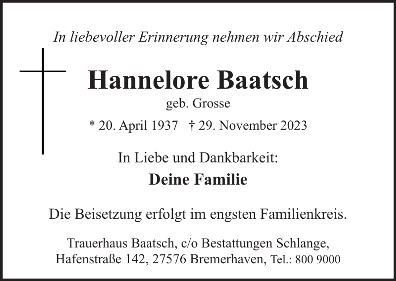 <p>In liebevoller Erinnerung nehmen wir Abschied</p><p>Hannelore Baatsch<br />geb. Grosse</p><p>* 20. April 1937 † 29. November 2023</p><p>In Liebe und Dankbarkeit:</p><p>Deine Familie<br />Die Beisetzung erfolgt im engsten Familienkreis.<br />Trauerhaus Baatsch, c/o Bestattungen Schlange,<br />Hafenstraße 142, 27576 Bremerhaven, Tel.: 800 9000</p>