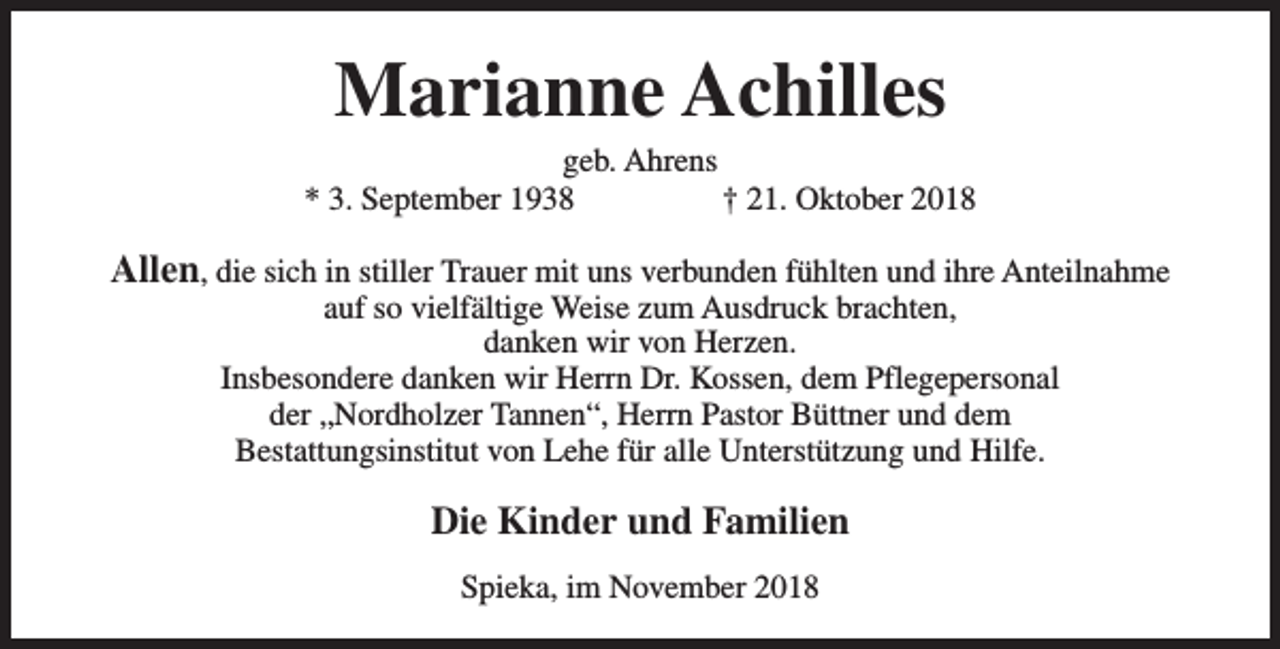 <p>Marianne Achilles</p><p>geb. Ahrens<br />* 3. September 1938<br />† 21. Oktober 2018</p><p>Allen, die sich in stiller Trauer mit uns verbunden fühlten und ihre Anteilnahme<br />auf so vielfältige Weise zum Ausdruck brachten,<br />danken wir von Herzen.<br />Insbesondere danken wir Herrn Dr. Kossen, dem Pflegepersonal<br />der „Nordholzer Tannen“, Herrn Pastor Büttner und dem<br />Bestattungsinstitut von Lehe für alle Unterstützung und Hilfe.</p><p>Die Kinder und Familien<br />Spieka, im November 2018</p>