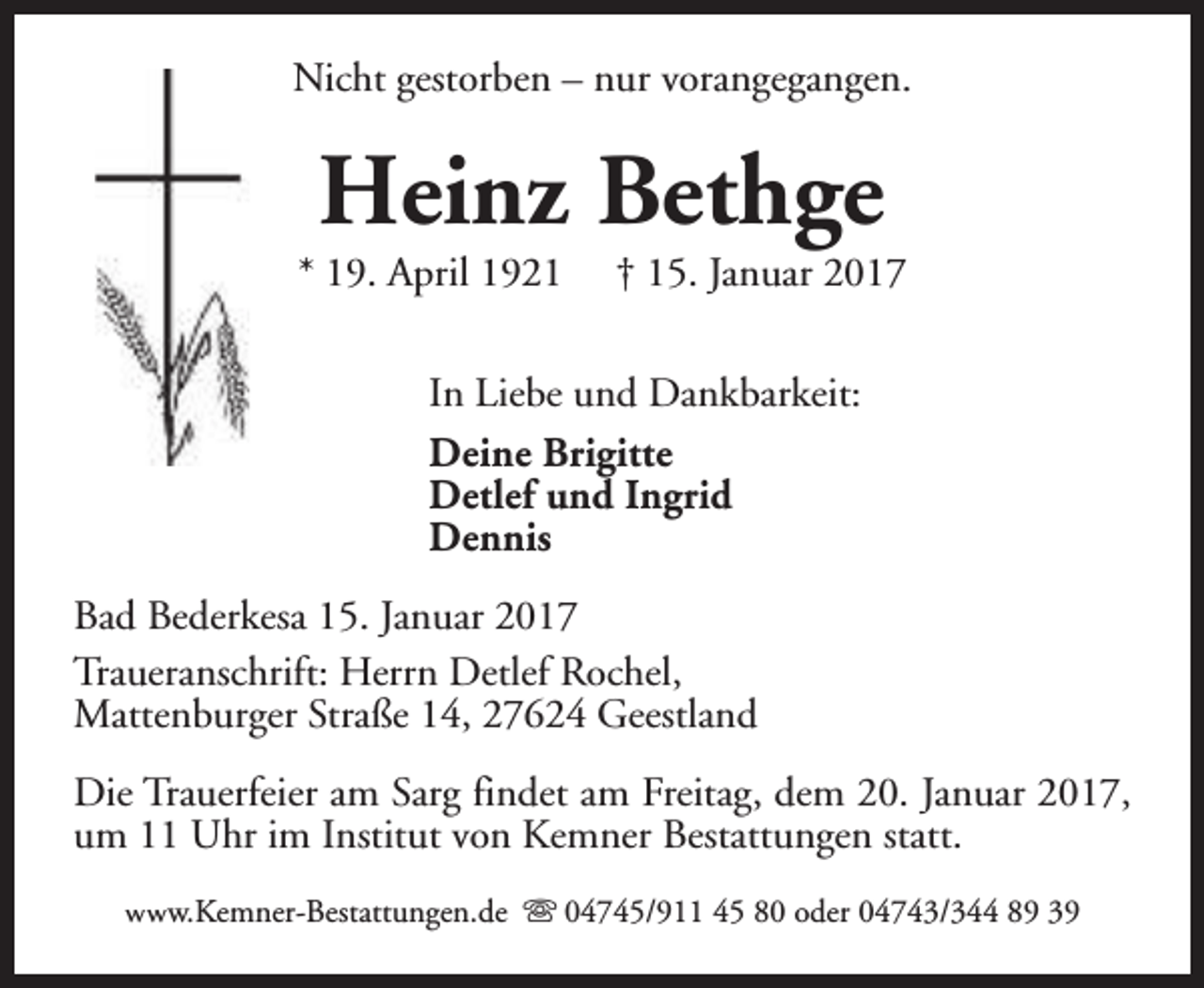 <p>Nicht gestorben – nur vorangegangen.</p><p>Heinz Bethge</p><p>* 19. April 1921</p><p>† 15. Januar 2017</p><p>In Liebe und Dankbarkeit:<br />Deine Brigitte<br />Detlef und Ingrid<br />Dennis<br />Bad Bederkesa 15. Januar 2017<br />Traueranschrift: Herrn Detlef Rochel,<br />Mattenburger Straße 14, 27624 Geestland<br />Die Trauerfeier am Sarg findet am Freitag, dem 20. Januar 2017,<br />um 11 Uhr im Institut von Kemner Bestattungen statt.<br />www.Kemner-Bestattungen.de s 04745/911 45 80 oder 04743/344 89 39</p>