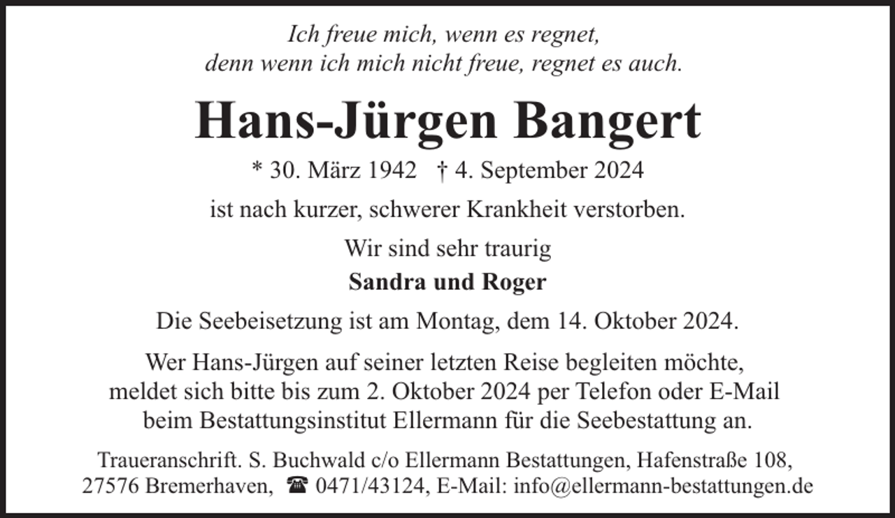 <p>Ich freue mich, wenn es regnet,<br />denn wenn ich mich nicht freue, regnet es auch.</p><p>Hans-Jürgen Bangert<br />* 30. März 1942 † 4. September 2024</p><p>ist nach kurzer, schwerer Krankheit verstorben.<br />Wir sind sehr traurig<br />Sandra und Roger<br />Die Seebeisetzung ist am Montag, dem 14. Oktober 2024.<br />Wer Hans-Jürgen auf seiner letzten Reise begleiten möchte,<br />meldet sich bitte bis zum 2. Oktober 2024 per Telefon oder E-Mail<br />beim Bestattungsinstitut Ellermann für die Seebestattung an.<br />Traueranschrift. S. Buchwald c/o Ellermann Bestattungen, Hafenstraße 108,<br />27576 Bremerhaven, ( 0471/43124, E-Mail: info@ellermann-bestattungen.de</p>