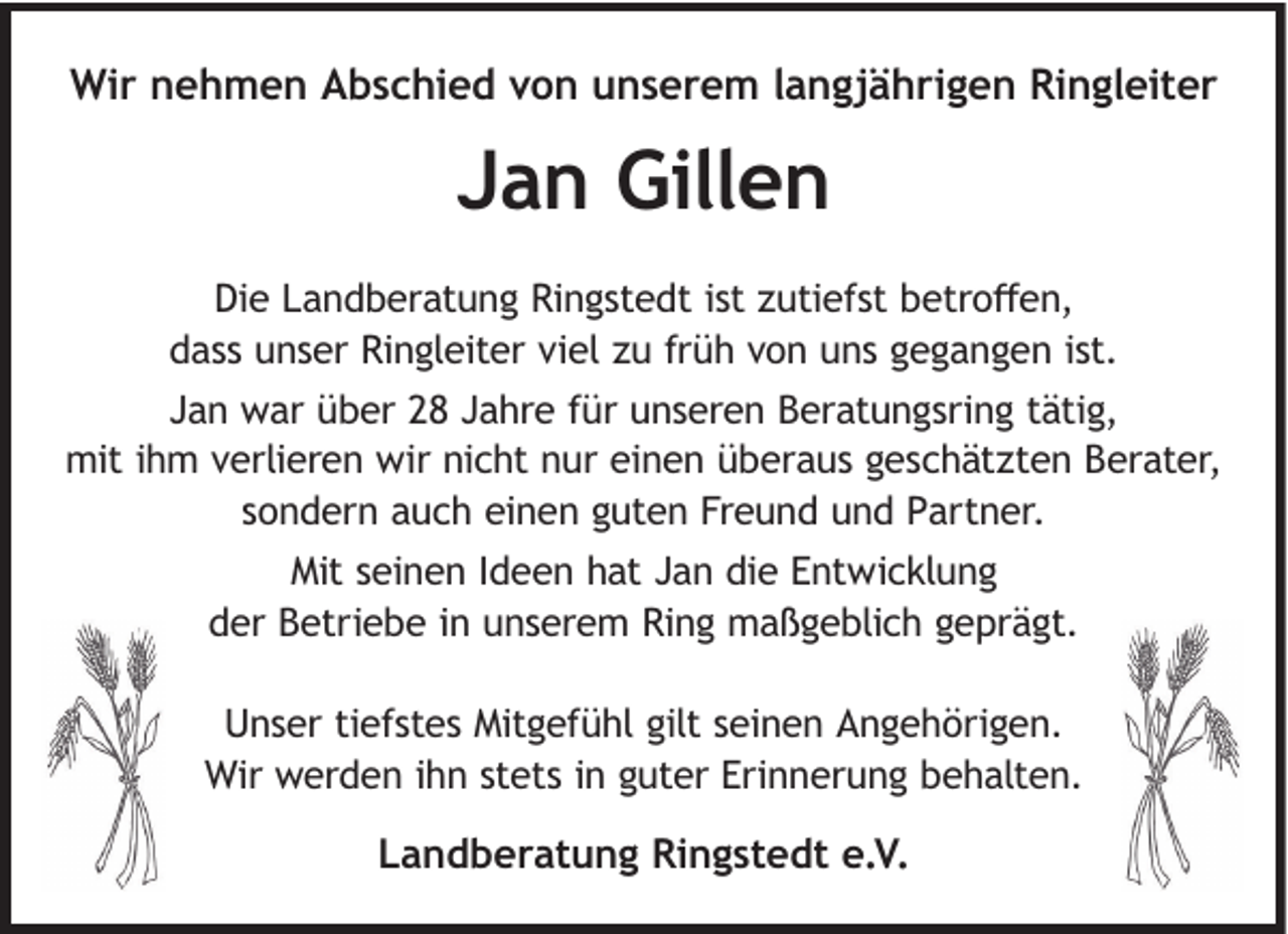 <p>Wir nehmen Abschied von unserem langjährigen Ringleiter</p><p>Jan Gillen<br />Die Landberatung Ringstedt ist zutiefst betroﬀen,<br />dass unser Ringleiter viel zu früh von uns gegangen ist.<br />Jan war über 28 Jahre für unseren Beratungsring tätig,<br />mit ihm verlieren wir nicht nur einen überaus geschätzten Berater,<br />sondern auch einen guten Freund und Partner.<br />Mit seinen Ideen hat Jan die Entwicklung<br />der Betriebe in unserem Ring maßgeblich geprägt.<br />Unser tiefstes Mitgefühl gilt seinen Angehörigen.<br />Wir werden ihn stets in guter Erinnerung behalten.</p><p>Landberatung Ringstedt e.V.</p>