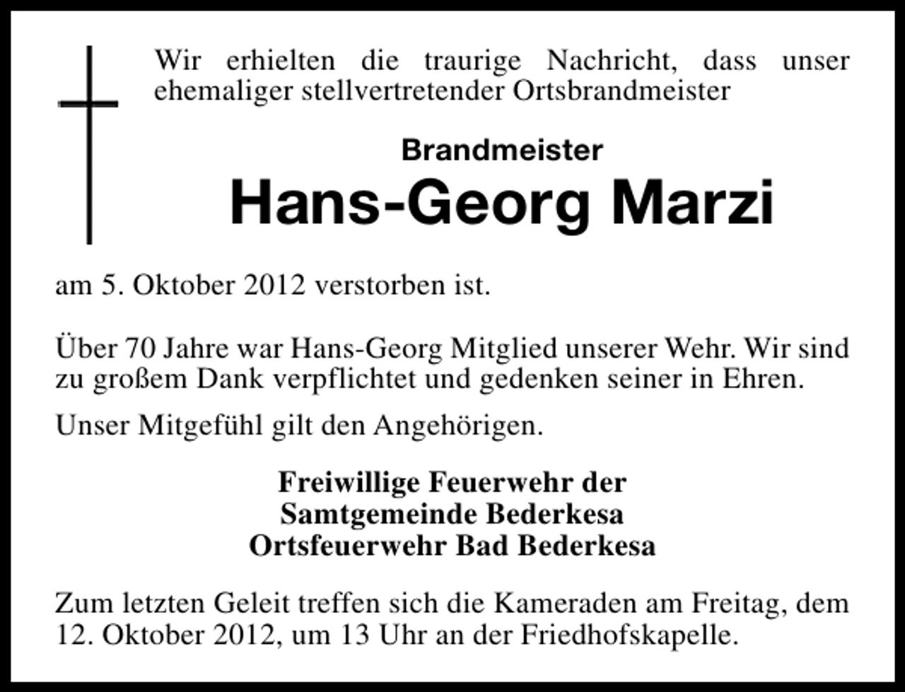 <p>Wir erhielten die traurige Nachricht, dass unser<br />ehemaliger stellvertretender Ortsbrandmeister<br />Brandmeister</p><p>Hans-Georg Marzi<br />am 5. Oktober 2012 verstorben ist.<br />Über 70 Jahre war Hans-Georg Mitglied unserer Wehr. Wir sind<br />zu großem Dank verpflichtet und gedenken seiner in Ehren.<br />Unser Mitgefühl gilt den Angehörigen.<br />Freiwillige Feuerwehr der<br />Samtgemeinde Bederkesa<br />Ortsfeuerwehr Bad Bederkesa<br />Zum letzten Geleit treffen sich die Kameraden am Freitag, dem<br />12. Oktober 2012, um 13 Uhr an der Friedhofskapelle.</p>