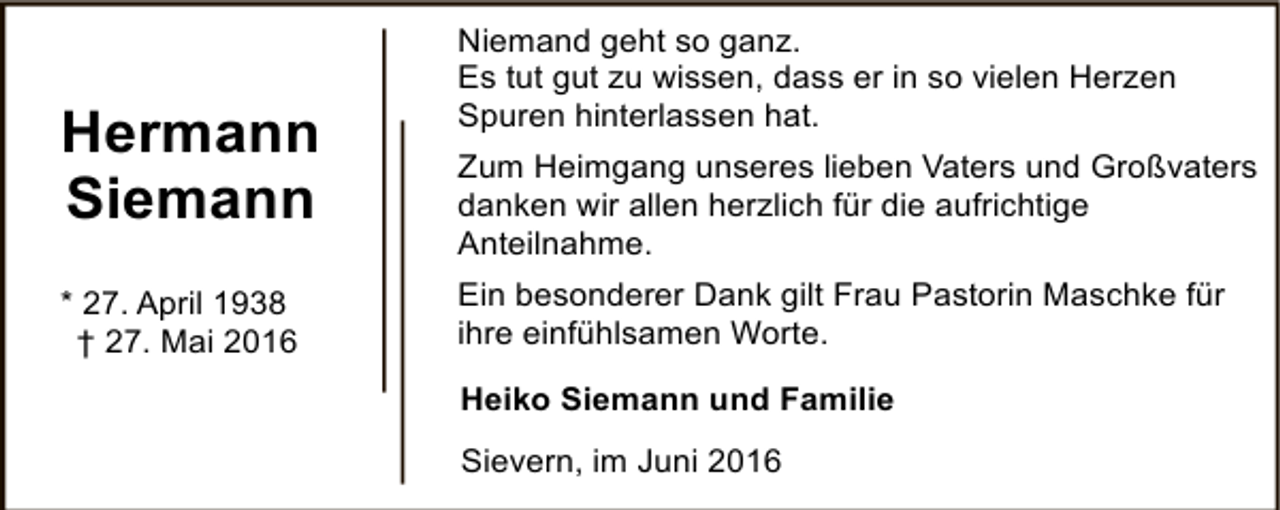 <p>Hermann<br />Siemann<br />* 27. April 1938<br />† 27. Mai 2016</p><p>Niemand geht so ganz.<br />Es tut gut zu wissen, dass er in so vielen Herzen<br />Spuren hinterlassen hat.<br />Zum Heimgang unseres lieben Vaters und Großvaters<br />danken wir allen herzlich für die aufrichtige<br />Anteilnahme.<br />Ein besonderer Dank gilt Frau Pastorin Maschke für<br />ihre einfühlsamen Worte.<br />Heiko Siemann und Familie<br />Sievern, im Juni 2016</p>