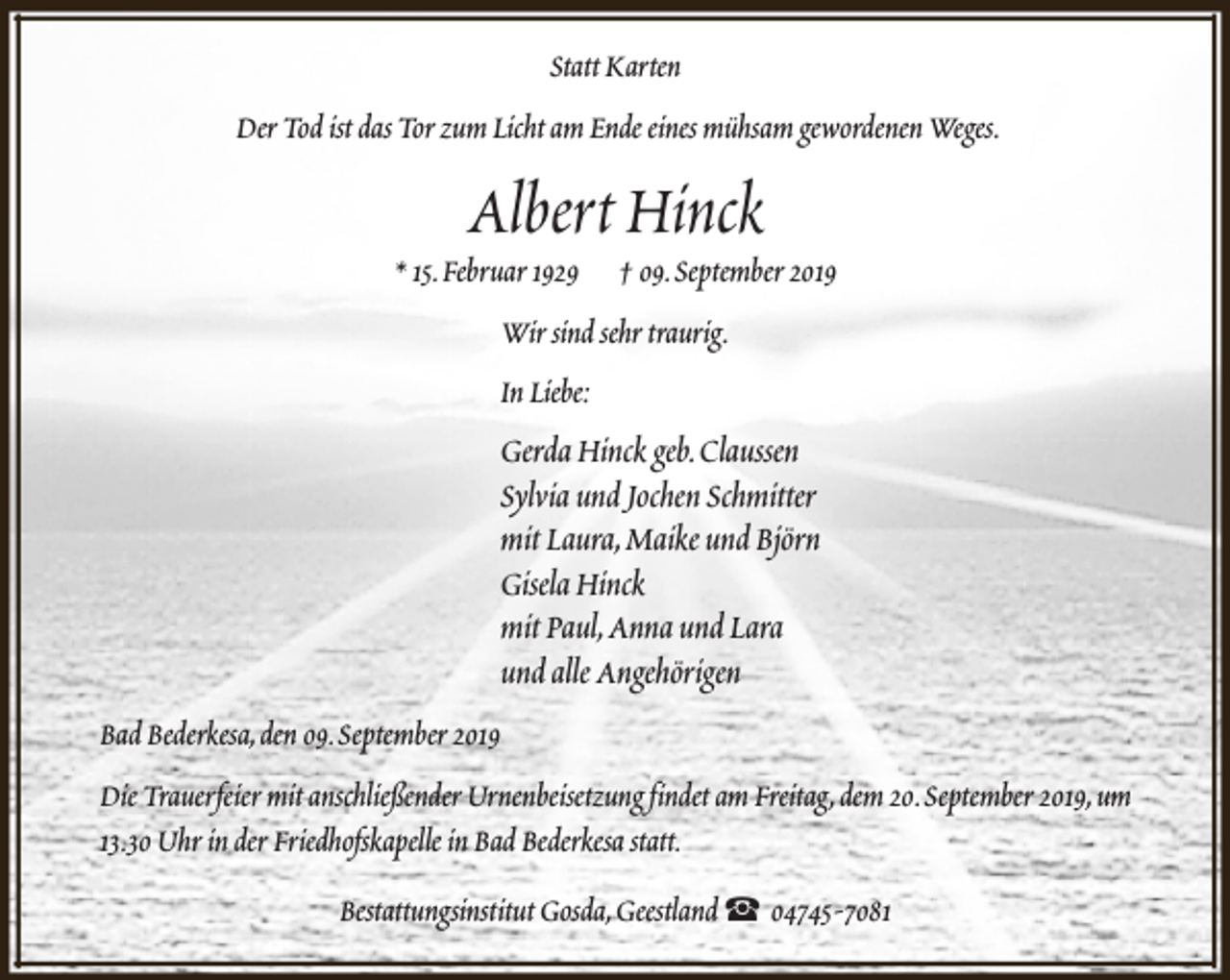 <p>Statt Karten<br />Der Tod ist das Tor zum Licht am Ende eines mühsam gewordenen Weges.</p><p>Albert Hinck</p><p>* 15.Februar 1929</p><p>† 09.September 2019</p><p>Wir sind sehr traurig.<br />In Liebe:</p><p>Gerda Hinck geb.Claussen<br />Sylvia und Jochen Schmitter<br />mit Laura,Maike und Björn<br />Gisela Hinck<br />mit Paul,Anna und Lara<br />und alle Angehörigen<br />Bad Bederkesa,den 09.September 2019<br />Die Trauerfeier mit anschließender Urnenbeisetzung findet am Freitag,dem 20.September 2019,um<br />13.30 Uhr in der Friedhofskapelle in Bad Bederkesa statt.<br />Bestattungsinstitut Gosda,Geestland S 04745-7081</p>