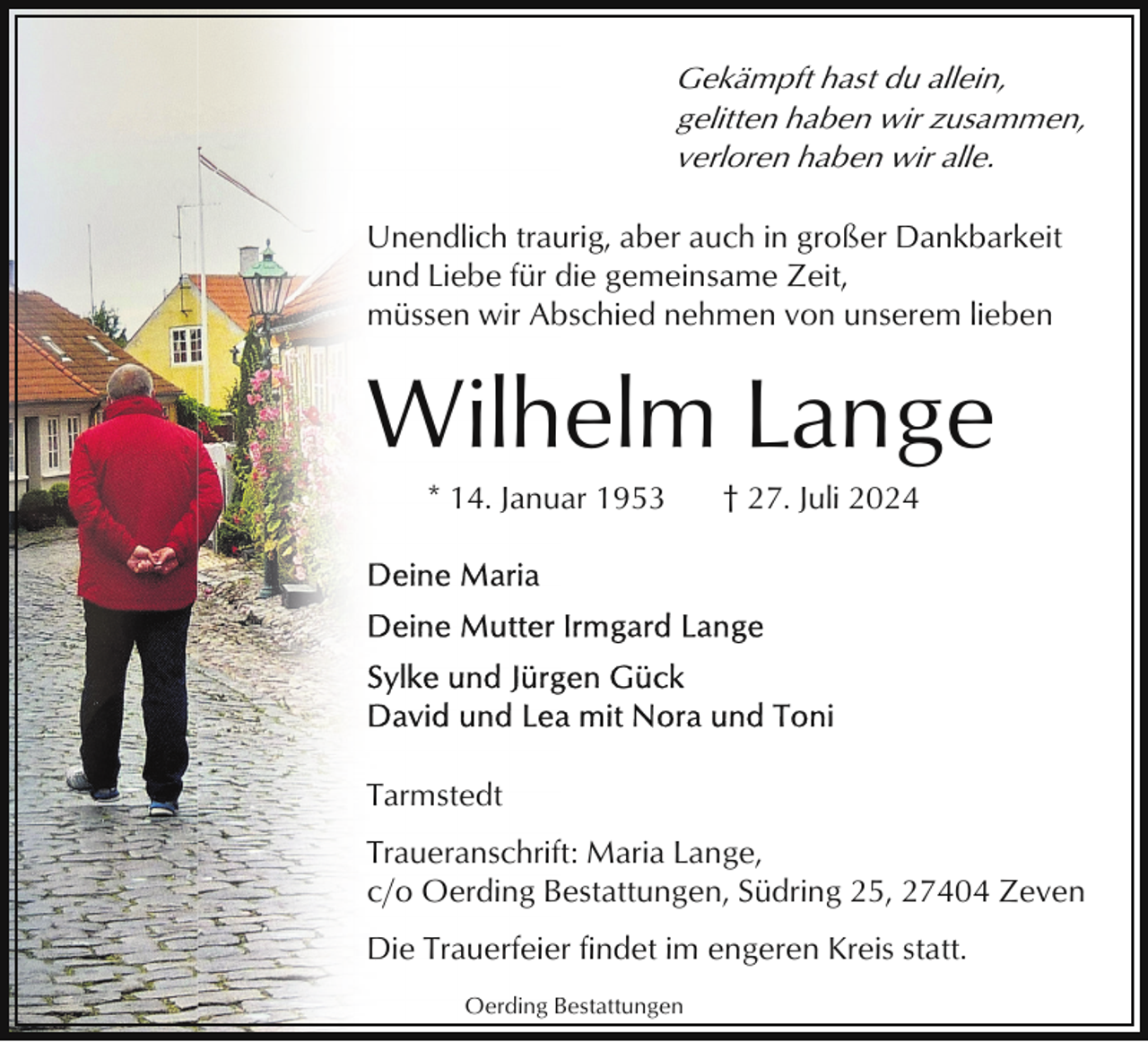 <p>Gekämpft hast du allein,<br />gelitten haben wir zusammen,<br />verloren haben wir alle.<br />Unendlich traurig, aber auch in großer Dankbarkeit<br />und Liebe für die gemeinsame Zeit,<br />müssen wir Abschied nehmen von unserem lieben</p><p>Wilhelm Lange<br />* 14. Januar 1953</p><p>† 27. Juli 2024</p><p>Tarmstedt<br />Traueranschrift: Maria Lange,<br />c/o Oerding Bestattungen, Südring 25, 27404 Zeven<br />Die Trauerfeier findet im engeren Kreis statt.<br />Oerding Bestattungen</p>