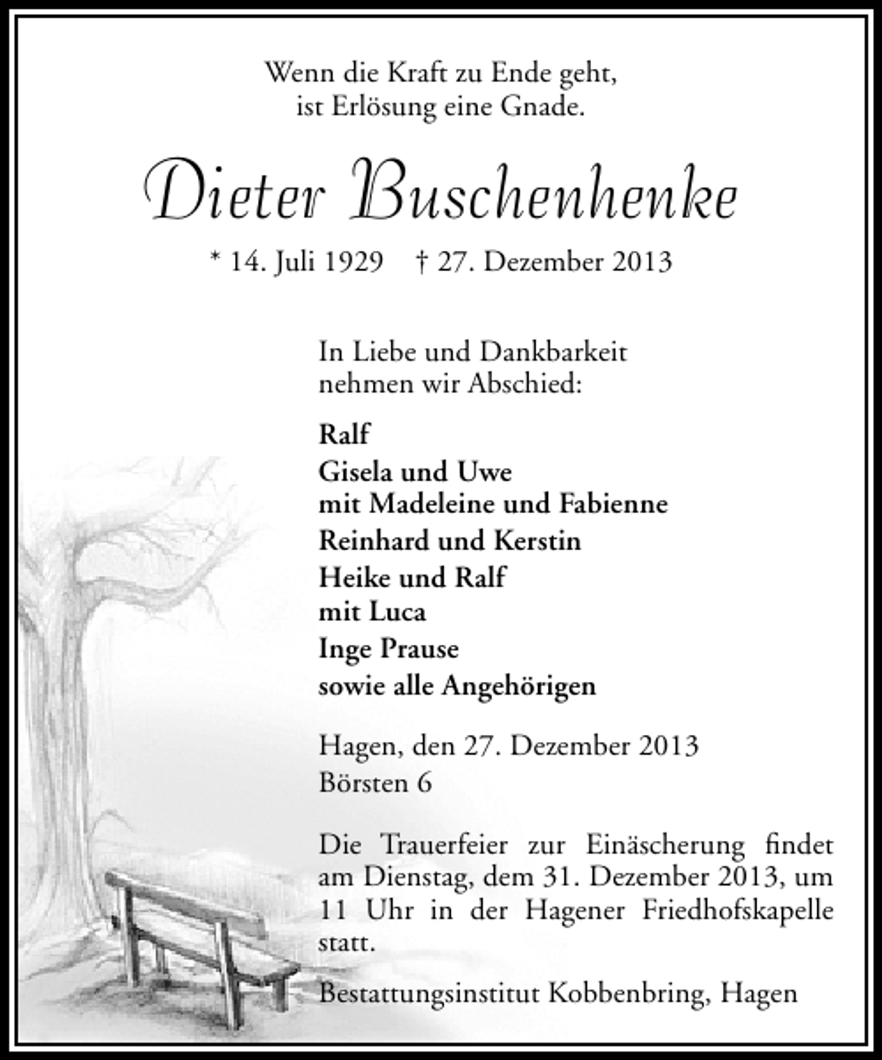 <p>Wenn die Kraft zu Ende geht,<br />ist Erlösung eine Gnade.</p><p>Dieter Buschenhenke<br />* 14. Juli 1929</p><p>† 27. Dezember 2013</p><p>In Liebe und Dankbarkeit<br />nehmen wir Abschied:<br />Ralf<br />Gisela und Uwe<br />mit Madeleine und Fabienne<br />Reinhard und Kerstin<br />Heike und Ralf<br />mit Luca<br />Inge Prause<br />sowie alle Angehörigen<br />Hagen, den 27. Dezember 2013<br />Börsten 6<br />Die Trauerfeier zur Einäscherung ﬁndet<br />am Dienstag, dem 31. Dezember 2013, um<br />11 Uhr in der Hagener Friedhofskapelle<br />statt.<br />Bestattungsinstitut Kobbenbring, Hagen</p>