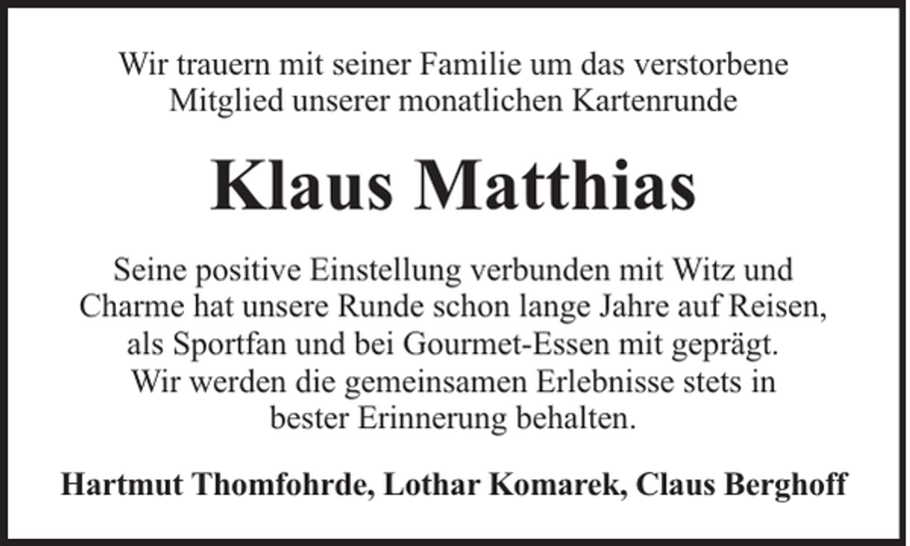 <p>Wir trauern mit seiner Familie um das verstorbene<br />Mitglied unserer monatlichen Kartenrunde</p><p>Klaus Matthias<br />Seine positive Einstellung verbunden mit Witz und<br />Charme hat unsere Runde schon lange Jahre auf Reisen,<br />als Sportfan und bei Gourmet-Essen mit geprägt.<br />Wir werden die gemeinsamen Erlebnisse stets in<br />bester Erinnerung behalten.<br />Hartmut Thomfohrde, Lothar Komarek, Claus Berghoff</p>
