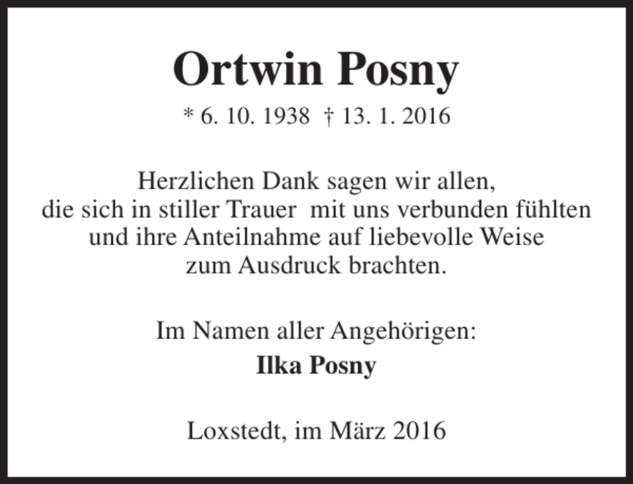 <p>Ortwin Posny<br />* 6. 10. 1938 † 13. 1. 2016</p><p>Herzlichen Dank sagen wir allen,<br />die sich in stiller Trauer mit uns verbunden fühlten<br />und ihre Anteilnahme auf liebevolle Weise<br />zum Ausdruck brachten.<br />Im Namen aller Angehörigen:<br />Ilka Posny<br />Loxstedt, im März 2016</p>