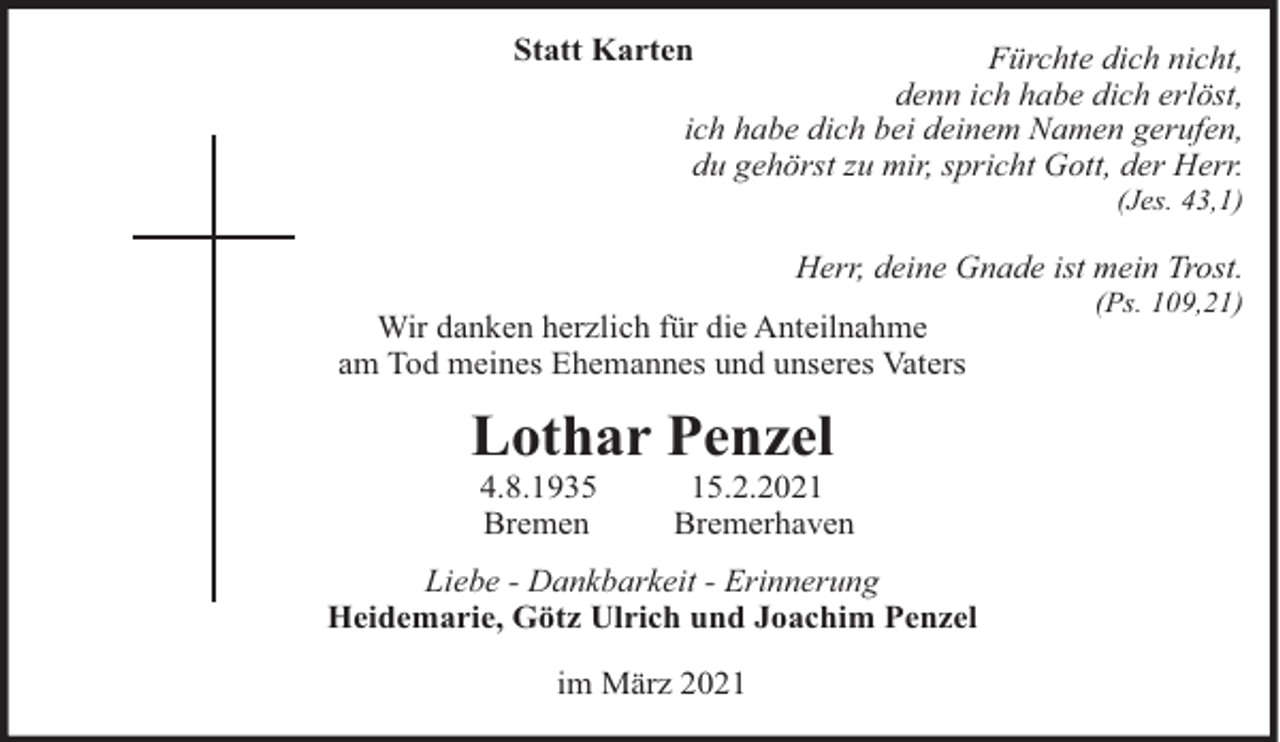 <p>Statt Karten</p><p>Fürchte dich nicht,<br />denn ich habe dich erlöst,<br />ich habe dich bei deinem Namen gerufen,<br />du gehörst zu mir, spricht Gott, der Herr.<br />(Jes. 43,1)</p><p>Herr, deine Gnade ist mein Trost.<br />Wir danken herzlich für die Anteilnahme<br />am Tod meines Ehemannes und unseres Vaters</p><p>Lothar Penzel<br />4.8.1935<br />Bremen</p><p>15.2.2021<br />Bremerhaven</p><p>Liebe - Dankbarkeit - Erinnerung<br />Heidemarie, Götz Ulrich und Joachim Penzel<br />im März 2021</p><p>(Ps. 109,21)</p>