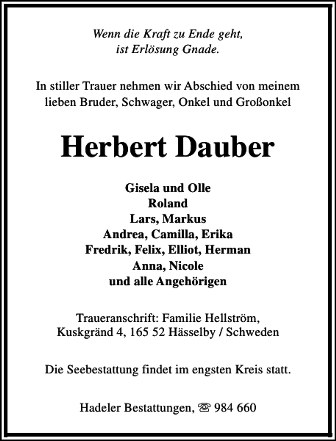 <p>Wenn die Kraft zu Ende geht,<br />ist Erlösung Gnade.<br />In stiller Trauer nehmen wir Abschied von meinem<br />lieben Bruder, Schwager, Onkel und Großonkel</p><p>Herbert Dauber<br />Gisela und Olle<br />Roland<br />Lars, Markus<br />Andrea, Camilla, Erika<br />Fredrik, Felix, Elliot, Herman<br />Anna, Nicole<br />und alle Angehörigen<br />Traueranschrift: Familie Hellström,<br />Kuskgränd 4, 162 Hässelby / Schweden<br />Die Seebestattung findet im engsten Kreis statt.<br />Hadeler Bestattungen, s 984 660</p>