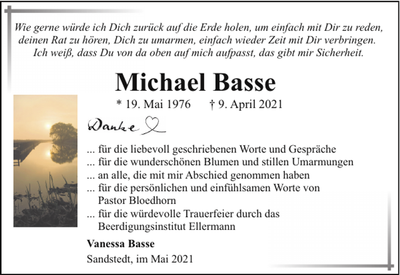 <p>Wie gerne würde ich Dich zurück auf die Erde holen, um einfach mit Dir zu reden,<br />deinen Rat zu hören, Dich zu umarmen, einfach wieder Zeit mit Dir verbringen.<br />Ich weiß, dass Du von da oben auf mich aufpasst, das gibt mir Sicherheit.</p><p>Michael Basse<br />* 19. Mai 1976</p><p>† 9. April 2021</p><p>... für die liebevoll geschriebenen Worte und Gespräche<br />... für die wunderschönen Blumen und stillen Umarmungen<br />... an alle, die mit mir Abschied genommen haben<br />... für die persönlichen und einfühlsamen Worte von<br />Pastor Bloedhorn<br />... für die würdevolle Trauerfeier durch das<br />Beerdigungsinstitut Ellermann<br />Vanessa Basse<br />Sandstedt, im Mai 2021</p>