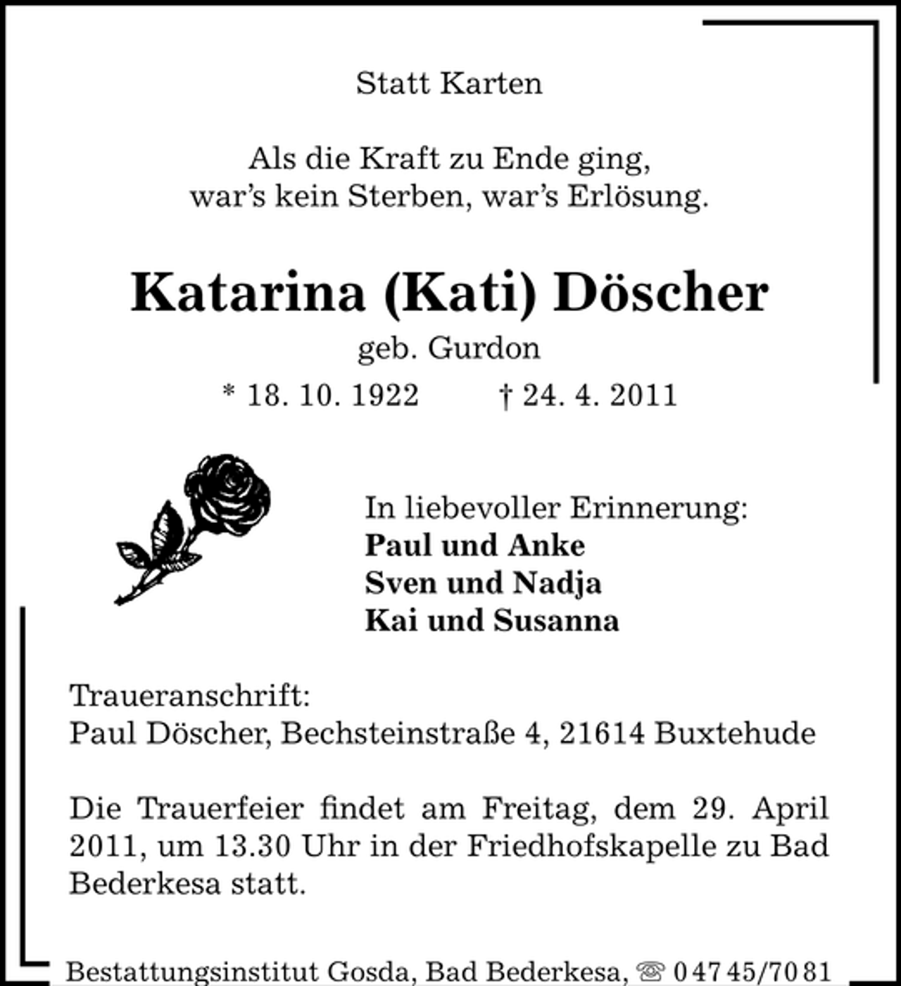 <p>Statt Karten Als die Kraft zu Ende ging, war’s kein Sterben, war’s Erlösung.</p><p>Katarina (Kati) Döscher<br />geb. Gurdon * 18. 10. 1922 † 24. 4. 2011</p><p>In liebevoller Erinnerung: Paul und Anke Sven und Nadja Kai und Susanna Traueranschrift: Paul Döscher, Bechsteinstraße 4, 21614 Buxtehude Die Trauerfeier ﬁndet am Freitag, dem 29. April 2011, um 13.30 Uhr in der Friedhofskapelle zu Bad Bederkesa statt.<br />Bestattungsinstitut Gosda, Bad Bederkesa, ִ 0 47 45/70 81</p>
