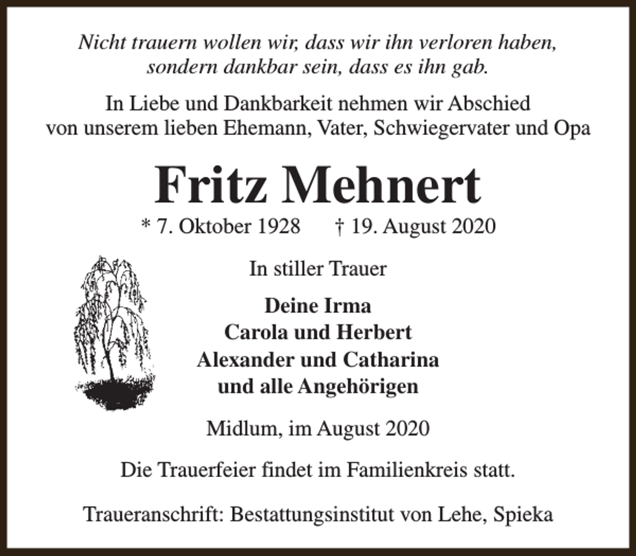 <p>Nicht trauern wollen wir, dass wir ihn verloren haben,<br />sondern dankbar sein, dass es ihn gab.<br />In Liebe und Dankbarkeit nehmen wir Abschied<br />von unserem lieben Ehemann, Vater, Schwiegervater und Opa</p><p>Fritz Mehnert</p><p>* 7. Oktober 1928</p><p>† 19. August 2020</p><p>In stiller Trauer<br />Deine Irma<br />Carola und Herbert<br />Alexander und Catharina<br />und alle Angehörigen<br />Midlum, im August 2020<br />Die Trauerfeier findet im Familienkreis statt.<br />Traueranschrift: Bestattungsinstitut von Lehe, Spieka</p>